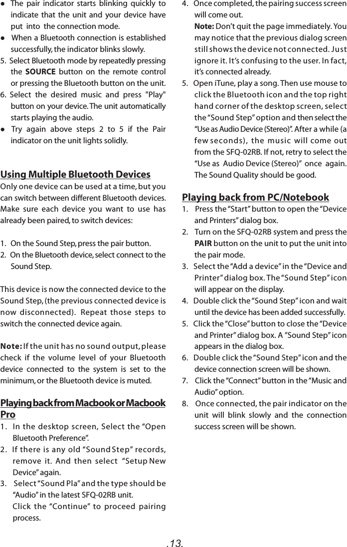 .13.   The  pair  indicator  starts  blinking  quickly  to indicate that the unit and your device have put  into  the connection mode.   When a Bluetooth connection is established successfully, the indicator blinks slowly.5.  Select Bluetooth mode by repeatedly pressing the  SOURCE  button  on  the  remote  control or pressing the Bluetooth button on the unit.6.  Select  the  desired  music  and  press  &quot;Play&quot; button on your device. The unit automatically starts playing the audio.  Try  again  above  steps  2  to  5  if  the  Pair indicator on the unit lights solidly. Using Multiple Bluetooth DevicesOnly one device can be used at a time, but you can switch between different Bluetooth devices.  Make  sure  each  device  you  want  to  use  has already been paired, to switch devices:1.   On the Sound Step, press the pair button. 2.   On the Bluetooth device, select connect to the Sound Step.This device is now the connected device to the Sound Step, (the previous connected device is now  disconnected).   Repeat  those  steps  to switch the connected device again.Note: If the unit has no sound output, please check  if  the  volume  level  of  your  Bluetooth device  connected  to  the  system  is  set  to  the minimum, or the Bluetooth device is muted.Playing back from Macbook or Macbook Pro1.   In  the  desktop  screen,  Select  the  “Open Bluetooth Preference”.2.   If  there  is  any  old  “Sound Step”  records, remove  it.  And  then  select   “Setup New Device” again.3.    Select “Sound Pla” and the type should be “Audio” in the latest SFQ-02RB unit.       Click  the  “Continue”  to  proceed  pairing process.4.   Once completed, the pairing success screen will come out.        Note: Don’t quit the page immediately. You may notice that the previous dialog screen still shows the device not connected. Just ignore it. It’s confusing to the user. In fact, it’s connected already.  5.   Open iTune, play a song. Then use mouse to click the Bluetooth icon and the top right hand corner of the desktop screen, select the “Sound Step” option and then select the “Use as Audio Device (Stereo)”. After a while (a few seconds),  the  music  will  come  out from the SFQ-02RB. If not, retry to select the “Use as  Audio Device (Stereo)”  once  again.  The Sound Quality should be good.Playing back from PC/Notebook1.    Press the “Start” button to open the “Device and Printers” dialog box.2.    Turn on the SFQ-02RB system and press the PAIR button on the unit to put the unit into the pair mode. 3.   Select the “Add a device” in the “Device and Printer” dialog box. The “Sound Step” icon will appear on the display.4.   Double click the “Sound Step” icon and wait   until the device has been added successfully. 5.   Click the “Close” button to close the “Device and Printer” dialog box. A ”Sound Step” icon appears in the dialog box.6.   Double click the “Sound Step” icon and the device connection screen will be shown.7.    Click the “Connect” button in the “Music and Audio” option.8.    Once connected, the pair indicator on the unit  will  blink  slowly  and  the  connection success screen will be shown.   