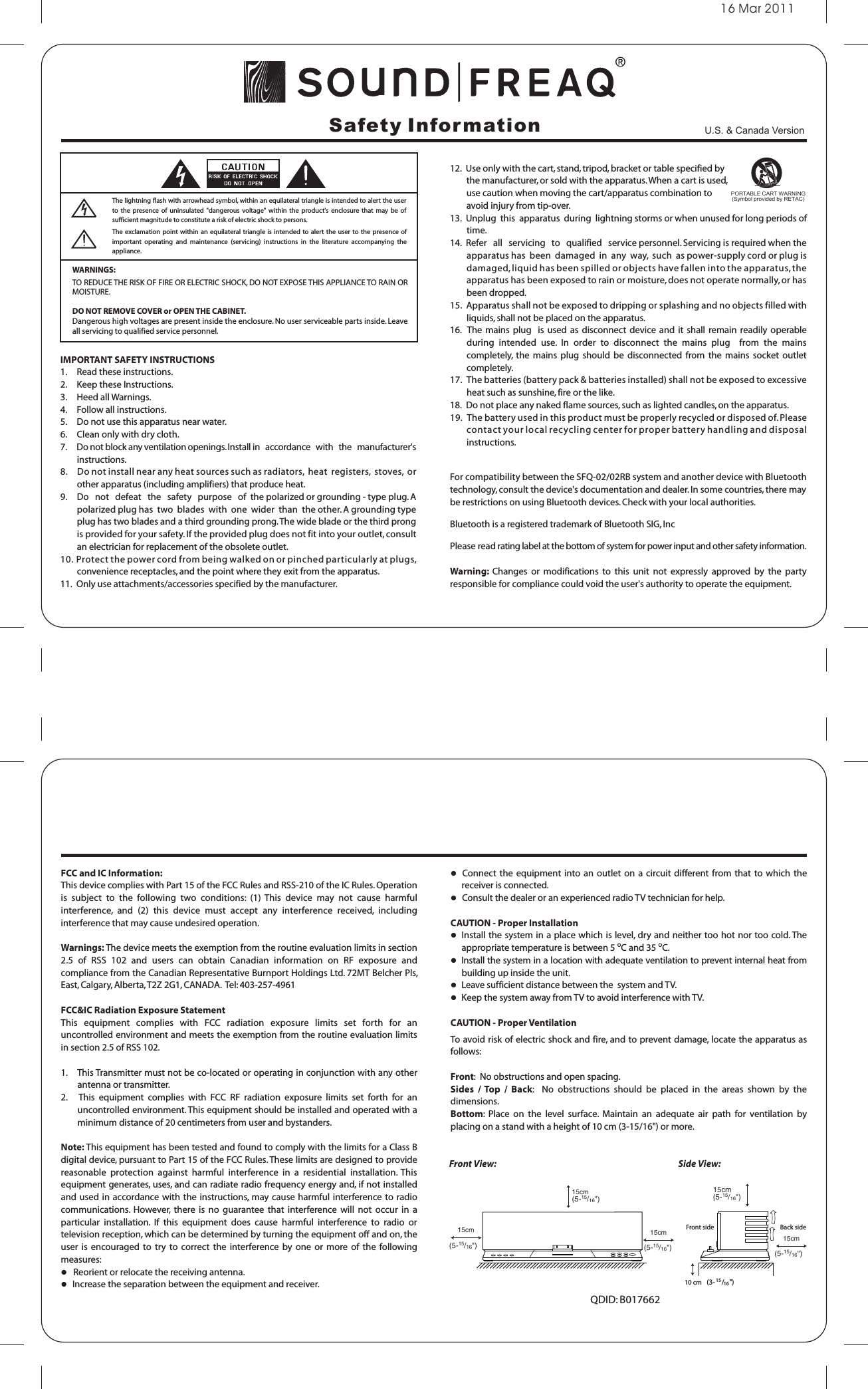 16 Mar 2011Safety InformationWARNINGS:TO REDUCE THE RISK OF FIRE OR ELECTRIC SHOCK, DO NOT EXPOSE THIS APPLIANCE TO RAIN OR MOISTURE.DO NOT REMOVE COVER or OPEN THE CABINET.Dangerous high voltages are present inside the enclosure. No user serviceable parts inside. Leave all servicing to qualified service personnel. 12.  Use only with the cart, stand, tripod, bracket or table specified by         the manufacturer, or sold with the apparatus. When a cart is used,         use caution when moving the cart/apparatus combination to         avoid injury from tip-over.13.  Unplug  this  apparatus  during  lightning storms or when unused for long periods of time.14.  Refer   all   servicing   to   qualified   service personnel. Servicing is required when the apparatus has  been  damaged  in  any  way,  such  as power-supply cord or plug is damaged, liquid has been spilled or objects have fallen into the apparatus, the apparatus has been exposed to rain or moisture, does not operate normally, or has been dropped.15.  Apparatus shall not be exposed to dripping or splashing and no objects filled with liquids, shall not be placed on the apparatus.16.  The mains  plug   is  used as  disconnect  device and  it  shall remain  readily operable during  intended  use.  In  order  to  disconnect  the  mains  plug    from  the  mains completely,  the  mains  plug  should  be  disconnected  from  the  mains  socket  outlet completely.17.   The batteries (battery pack &amp; batteries installed) shall not be exposed to excessive heat such as sunshine, fire or the like. 18.  Do not place any naked flame sources, such as lighted candles, on the apparatus.19.   The battery used in this product must be properly recycled or disposed of. Please contact your local recycling center for proper battery handling and disposal instructions.For compatibility between the SFQ-02/02RB system and another device with Bluetooth technology, consult the device&apos;s documentation and dealer. In some countries, there may be restrictions on using Bluetooth devices. Check with your local authorities.Bluetooth is a registered trademark of Bluetooth SIG, IncPlease read rating label at the bottom of system for power input and other safety information.Warning:  Changes  or  modifications  to  this  unit  not  expressly  approved  by  the  party responsible for compliance could void the user&apos;s authority to operate the equipment. IMPORTANT SAFETY INSTRUCTIONS1.     Read these instructions.2.     Keep these Instructions.3.     Heed all Warnings.4.     Follow all instructions.5.     Do not use this apparatus near water.6.     Clean only with dry cloth.7.    Do not block any ventilation openings. Install in   accordance   with   the   manufacturer&apos;s instructions.8.     Do not install near any heat sources such as radiators,  heat  registers,  stoves,  or other apparatus (including amplifiers) that produce heat.9.     Do   not   defeat   the   safety   purpose   of  the polarized or grounding - type plug. A polarized plug has  two  blades  with  one  wider  than  the other. A grounding type plug has two blades and a third grounding prong. The wide blade or the third prong is provided for your safety. If the provided plug does not fit into your outlet, consult an electrician for replacement of the obsolete outlet.10. Protect the power cord from being walked on or pinched particularly at plugs, convenience receptacles, and the point where they exit from the apparatus. 11.  Only use attachments/accessories specified by the manufacturer. The lightning flash with arrowhead symbol, within an equilateral triangle is intended to alert the user to  the  presence  of  uninsulated  &quot;dangerous  voltage&quot;  within  the product&apos;s  enclosure  that  may  be  of sufficient magnitude to constitute a risk of electric shock to persons.The exclamation  point within  an equilateral triangle  is intended to alert the user  to the presence  of important  operating  and  maintenance  (servicing)  instructions  in  the  literature  accompanying  the appliance.PORTABLE CART WARNING(Symbol provided by RETAC)FCC and IC Information:This device complies with Part 15 of the FCC Rules and RSS-210 of the IC Rules. Operation is  subject  to  the  following  two  conditions:  (1)  This  device  may  not  cause  harmful interference,  and  (2)  this  device  must  accept  any  interference  received,  including interference that may cause undesired operation.Warnings: The device meets the exemption from the routine evaluation limits in section 2.5  of  RSS  102  and  users  can  obtain  Canadian  information  on  RF  exposure  and compliance from the Canadian Representative Burnport Holdings Ltd. 72MT Belcher Pls, East, Calgary, Alberta, T2Z 2G1, CANADA.  Tel: 403-257-4961FCC&amp;IC Radiation Exposure Statement This  equipment  complies  with  FCC  radiation  exposure  limits  set  forth  for  an uncontrolled environment and meets the exemption from the routine evaluation limits in section 2.5 of RSS 102.1.    This Transmitter must not be co-located or operating in conjunction with any other antenna or transmitter.2.     This  equipment  complies  with  FCC  RF  radiation  exposure  limits  set  forth  for  an uncontrolled environment. This equipment should be installed and operated with a minimum distance of 20 centimeters from user and bystanders.Note: This equipment has been tested and found to comply with the limits for a Class B digital device, pursuant to Part 15 of the FCC Rules. These limits are designed to provide reasonable  protection  against  harmful  interference  in  a  residential  installation.  This equipment generates, uses, and can radiate radio frequency energy and, if not installed and used in accordance with the instructions, may cause  harmful interference to radio communications.  However,  there  is  no  guarantee  that  interference  will  not  occur  in a particular  installation.  If  this  equipment  does  cause  harmful  interference  to  radio  or television reception, which can be determined by turning the equipment off and on, the user  is encouraged  to  try  to  correct  the  interference by  one  or  more of  the  following measures:   Reorient or relocate the receiving antenna.   Increase the separation between the equipment and receiver.  Connect the  equipment into an  outlet on  a circuit  different from that  to which  the  receiver is connected.   Consult the dealer or an experienced radio TV technician for help.CAUTION - Proper Installation  Install the system in a place which is level, dry and neither too hot nor too cold. The appropriate temperature is between 5 oC and 35 oC.  Install the system in a location with adequate ventilation to prevent internal heat from building up inside the unit.  Leave sufficient distance between the  system and TV.  Keep the system away from TV to avoid interference with TV.CAUTION - Proper VentilationTo avoid risk of electric shock and fire, and to prevent damage, locate the apparatus as follows:Front:  No obstructions and open spacing.Sides  / Top  /  Back:    No  obstructions  should  be  placed  in  the  areas  shown  by  the dimensions.Bottom:  Place  on  the  level  surface.  Maintain  an  adequate  air  path  for  ventilation  by placing on a stand with a height of 10 cm (3-15/16&quot;) or more.Front View: Side View:15cm(5-15/16&quot;)15cm(5-15/16&quot;)15cm(5-15/16&quot;)15cm(5-15/16&quot;)15cm(5-15/16&quot;)10 cm (3-15/16 &quot;)Front side Back sideQDID: B017662U.S. &amp; Canada Version