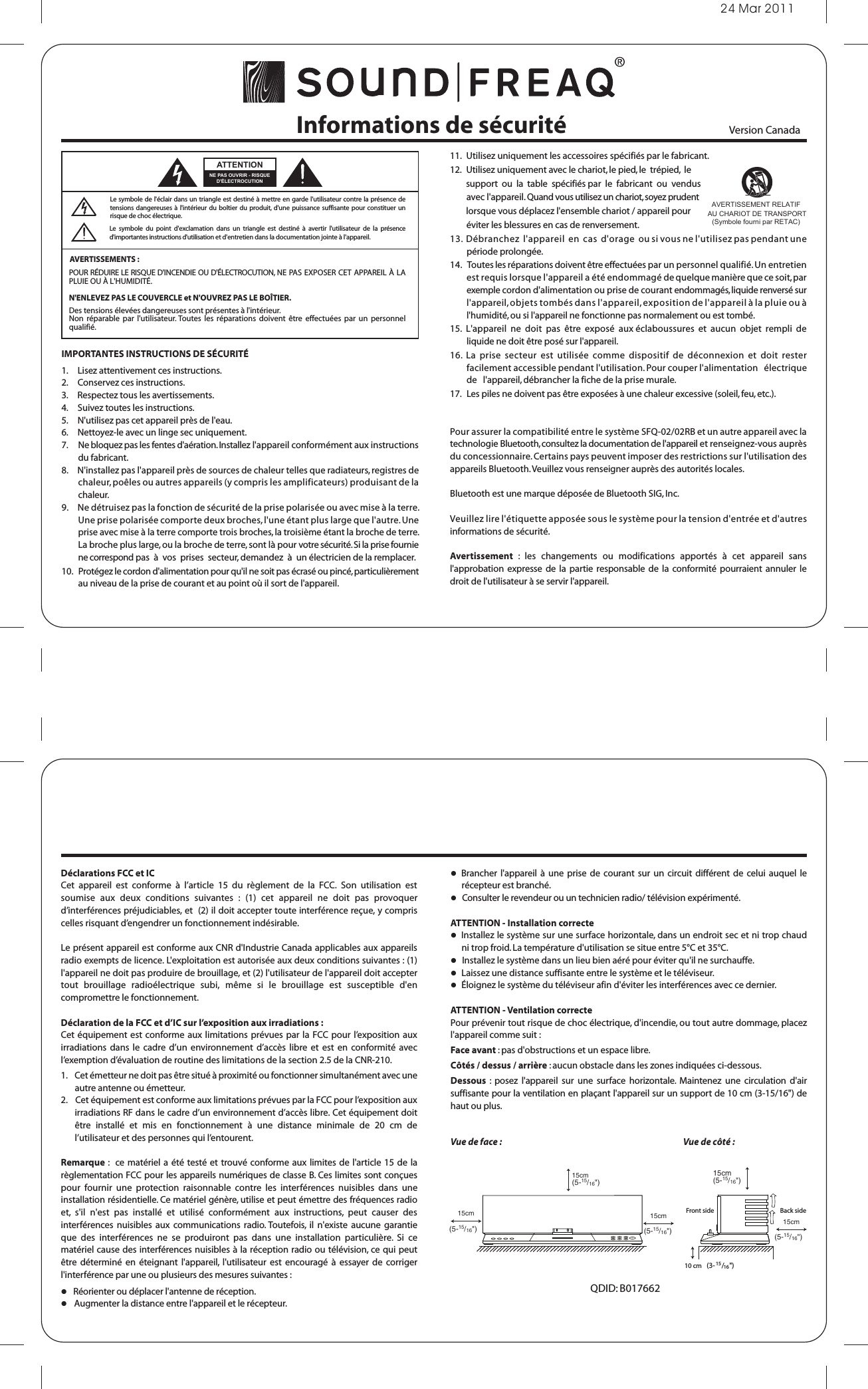 24 Mar 2011Informations de sécurité 11.  Utilisez uniquement les accessoires spécifiés par le fabricant. 12.   Utilisez uniquement avec le chariot, le pied, le  trépied,  le         support  ou  la  table  spécifiés par  le  fabricant  ou  vendus         avec l&apos;appareil. Quand vous utilisez un chariot, soyez prudent         lorsque vous déplacez l&apos;ensemble chariot / appareil pour         éviter les blessures en cas de renversement.13.  Débranchez  l&apos;appareil  en  cas  d&apos;orage  ou si vous ne l&apos;utilisez pas pendant une période prolongée. 14.   Toutes les réparations doivent être effectuées par un personnel qualifié. Un entretien est requis lorsque l&apos;appareil a été endommagé de quelque manière que ce soit, par exemple cordon d&apos;alimentation ou prise de courant endommagés, liquide renversé sur l&apos;appareil, objets tombés dans l&apos;appareil, exposition de l&apos;appareil à la pluie ou à l&apos;humidité, ou si l&apos;appareil ne fonctionne pas normalement ou est tombé. 15.  L&apos;appareil  ne  doit  pas  être  exposé  aux éclaboussures  et  aucun  objet  rempli  de liquide ne doit être posé sur l&apos;appareil. 16.  La  prise  secteur  est  utilisée  comme  dispositif  de  déconnexion  et  doit  rester facilement accessible pendant l&apos;utilisation. Pour couper l&apos;alimentation   électrique   de   l&apos;appareil, débrancher la fiche de la prise murale. 17.   Les piles ne doivent pas être exposées à une chaleur excessive (soleil, feu, etc.).Pour assurer la compatibilité entre le système SFQ-02/02RB et un autre appareil avec la technologie Bluetooth, consultez la documentation de l&apos;appareil et renseignez-vous auprès du concessionnaire. Certains pays peuvent imposer des restrictions sur l&apos;utilisation des appareils Bluetooth. Veuillez vous renseigner auprès des autorités locales.Bluetooth est une marque déposée de Bluetooth SIG, Inc. Veuillez lire l&apos;étiquette apposée sous le système pour la tension d&apos;entrée et d&apos;autres informations de sécurité.Avertissement  :  les  changements  ou  modifications  apportés  à  cet  appareil  sans l&apos;approbation expresse  de  la  partie  responsable  de  la  conformité  pourraient annuler  le droit de l&apos;utilisateur à se servir l&apos;appareil. Déclarations FCC et ICCet  appareil  est  conforme  à  l’article  15  du  règlement  de  la  FCC.  Son  utilisation  est soumise  aux  deux  conditions  suivantes  :  (1)  cet  appareil  ne  doit  pas  provoquer d’interférences préjudiciables, et  (2) il doit accepter toute interférence reçue, y compris celles risquant d’engendrer un fonctionnement indésirable.Le présent appareil est conforme aux CNR d&apos;Industrie Canada applicables aux appareils radio exempts de licence. L&apos;exploitation est autorisée aux deux conditions suivantes : (1) l&apos;appareil ne doit pas produire de brouillage, et (2) l&apos;utilisateur de l&apos;appareil doit accepter tout  brouillage  radioélectrique  subi,  même  si  le  brouillage  est  susceptible  d&apos;en compromettre le fonctionnement.Déclaration de la FCC et d’IC sur l’exposition aux irradiations :Cet équipement est conforme aux limitations prévues par la FCC pour l’exposition aux irradiations  dans  le  cadre  d’un  environnement  d’accès libre  et  est  en  conformité  avec l’exemption d’évaluation de routine des limitations de la section 2.5 de la CNR-210.1.    Cet émetteur ne doit pas être situé à proximité ou fonctionner simultanément avec une autre antenne ou émetteur.2.    Cet équipement est conforme aux limitations prévues par la FCC pour l’exposition aux irradiations RF dans le cadre d’un environnement d’accès libre. Cet équipement doit être  installé  et  mis  en  fonctionnement  à  une  distance  minimale  de  20  cm  de l’utilisateur et des personnes qui l’entourent.Remarque :  ce  matériel a  été  testé et  trouvé conforme aux limites de  l&apos;article  15 de  la règlementation FCC pour les appareils numériques de classe B. Ces limites sont conçues pour  fournir  une  protection  raisonnable  contre  les  interférences  nuisibles  dans  une installation résidentielle. Ce matériel génère, utilise et peut émettre des fréquences radio et,  s&apos;il  n&apos;est  pas  installé  et  utilisé  conformément  aux  instructions,  peut  causer  des interférences  nuisibles  aux communications  radio. Toutefois,  il n&apos;existe  aucune garantie que  des  interférences  ne  se  produiront  pas  dans  une  installation  particulière.  Si  ce matériel cause des interférences nuisibles à la réception radio ou télévision, ce qui peut être  déterminé  en  éteignant  l&apos;appareil,  l&apos;utilisateur  est  encouragé  à  essayer  de  corriger l&apos;interférence par une ou plusieurs des mesures suivantes :   Réorienter ou déplacer l&apos;antenne de réception.     Augmenter la distance entre l&apos;appareil et le récepteur.    Brancher  l&apos;appareil  à  une  prise  de  courant sur  un circuit  différent  de  celui  auquel  le récepteur est branché.    Consulter le revendeur ou un technicien radio/ télévision expérimenté.ATTENTION - Installation correcte   Installez le système sur une surface horizontale, dans un endroit sec et ni trop chaud ni trop froid. La température d&apos;utilisation se situe entre 5°C et 35°C.   Installez le système dans un lieu bien aéré pour éviter qu&apos;il ne surchauffe.   Laissez une distance suffisante entre le système et le téléviseur.   Éloignez le système du téléviseur afin d&apos;éviter les interférences avec ce dernier.ATTENTION - Ventilation correcte Pour prévenir tout risque de choc électrique, d&apos;incendie, ou tout autre dommage, placez l&apos;appareil comme suit :Face avant : pas d&apos;obstructions et un espace libre. Côtés / dessus / arrière : aucun obstacle dans les zones indiquées ci-dessous.Dessous  :  posez  l&apos;appareil  sur  une  surface  horizontale.  Maintenez  une  circulation  d&apos;air suffisante pour la ventilation en plaçant l&apos;appareil sur un support de 10 cm (3-15/16&quot;) de haut ou plus.15cm(5-15/16&quot;)15cm(5-15/16&quot;)15cm(5-15/16&quot;)15cm(5-15/16&quot;)15cm(5-15/16&quot;)10 cm (3-15/16 &quot;)Front side Back sideQDID: B017662Le  symbole  du  point  d&apos;exclamation  dans  un  triangle  est  destiné  à  avertir  l&apos;utilisateur  de  la  présence d&apos;importantes instructions d&apos;utilisation et d&apos;entretien dans la documentation jointe à l&apos;appareil.AVERTISSEMENTS : Le symbole de l&apos;éclair dans un triangle est  destiné à  mettre en  garde l&apos;utilisateur contre la présence de tensions dangereuses à  l&apos;intérieur du  boîtier du  produit, d&apos;une  puissance suffisante  pour  constituer un risque de choc électrique.POUR RÉDUIRE LE RISQUE D&apos;INCENDIE OU D&apos;ÉLECTROCUTION, NE PAS EXPOSER CET APPAREIL À LA PLUIE OU À L&apos;HUMIDITÉ.N&apos;ENLEVEZ PAS LE COUVERCLE et N&apos;OUVREZ PAS LE BOÎTIER. Des tensions élevées dangereuses sont présentes à l&apos;intérieur. Non  réparable  par l&apos;utilisateur. Toutes les  réparations  doivent  être  effectuées  par  un  personnel qualifié.NE PAS OUVRIR - RISQUE D&apos;ÉLECTROCUTIONATTENTIONIMPORTANTES INSTRUCTIONS DE SÉCURITÉ1.     Lisez attentivement ces instructions. 2.     Conservez ces instructions. 3.     Respectez tous les avertissements. 4.     Suivez toutes les instructions. 5.     N&apos;utilisez pas cet appareil près de l&apos;eau. 6.     Nettoyez-le avec un linge sec uniquement. 7.      Ne bloquez pas les fentes d&apos;aération. Installez l&apos;appareil conformément aux instructions du fabricant. 8.     N&apos;installez pas l&apos;appareil près de sources de chaleur telles que radiateurs, registres de chaleur, poêles ou autres appareils (y compris les amplificateurs) produisant de la chaleur. 9.     Ne détruisez pas la fonction de sécurité de la prise polarisée ou avec mise à la terre. Une prise polarisée comporte deux broches, l&apos;une étant plus large que l&apos;autre. Une prise avec mise à la terre comporte trois broches, la troisième étant la broche de terre. La broche plus large, ou la broche de terre, sont là pour votre sécurité. Si la prise fournie ne correspond pas  à  vos  prises  secteur, demandez  à  un électricien de la remplacer. 10.   Protégez le cordon d&apos;alimentation pour qu&apos;il ne soit pas écrasé ou pincé, particulièrement au niveau de la prise de courant et au point où il sort de l&apos;appareil. AVERTISSEMENT RELATIF AU CHARIOT DE TRANSPORT(Symbole fourni par RETAC) Version Canada Vue de face : Vue de côté :