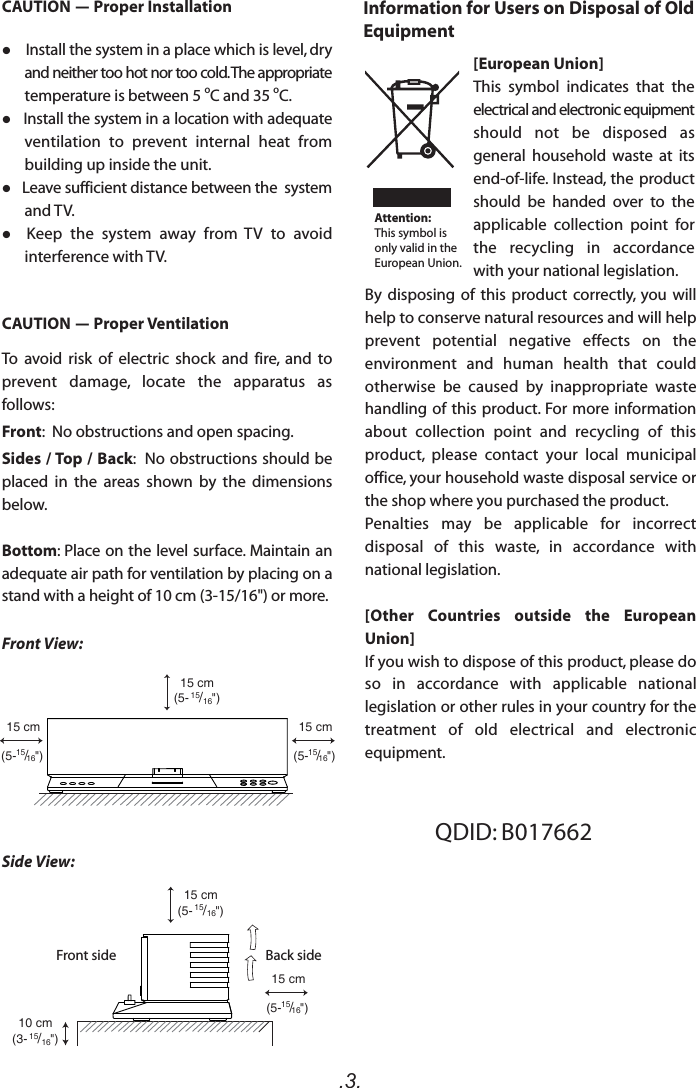 .3.CAUTION - Proper VentilationTo  avoid risk  of  electric  shock  and  fire,  and to prevent  damage,  locate  the  apparatus  as follows:Front:  No obstructions and open spacing.Sides / Top / Back:  No obstructions should be placed  in  the  areas  shown  by  the  dimensions below.Bottom: Place on the level surface. Maintain an adequate air path for ventilation by placing on a stand with a height of 10 cm (3-15/16&quot;) or more.15 cm(5- 15/16&quot;)15 cm(5- 15/16&quot;)10 cm(3- 15/16&quot;)15 cm(5-15/16&quot;)15 cm(5-15/16&quot;)15 cm(5-15/16&quot;)Front View:Side View:Front side Back sideQDID: B017662CAUTION - Proper Installation    Install the system in a place which is level, dry and neither too hot nor too cold. The appropriate temperature is between 5 oC and 35 oC.   Install the system in a location with adequate ventilation  to  prevent  internal  heat  from building up inside the unit.   Leave sufficient distance between the  system and TV.  Keep  the  system  away  from  TV  to  avoid interference with TV.Information for Users on Disposal of Old Equipment[European Union]This  symbol  indicates  that  the electrical and electronic equipment should  not  be  disposed  as general  household  waste  at its end-of-life. Instead, the  product should  be  handed  over  to  the applicable  collection  point  for the  recycling  in  accordance with your national legislation.By  disposing  of  this  product  correctly,  you  will help to conserve natural resources and will help prevent  potential  negative  effects  on  the environment  and  human  health  that  could otherwise  be  caused  by  inappropriate  waste handling of this product. For more information about  collection  point  and  recycling  of  this product,  please  contact  your  local  municipal office, your household waste disposal service or the shop where you purchased the product.Penalties  may  be  applicable  for  incorrect disposal  of  this  waste,  in  accordance  with national legislation.[Other  Countries  outside  the  European Union]If you wish to dispose of this product, please do so  in  accordance  with  applicable  national legislation or other rules in your country for the treatment  of  old  electrical  and  electronic equipment.Attention:This symbol is only valid in the European Union.