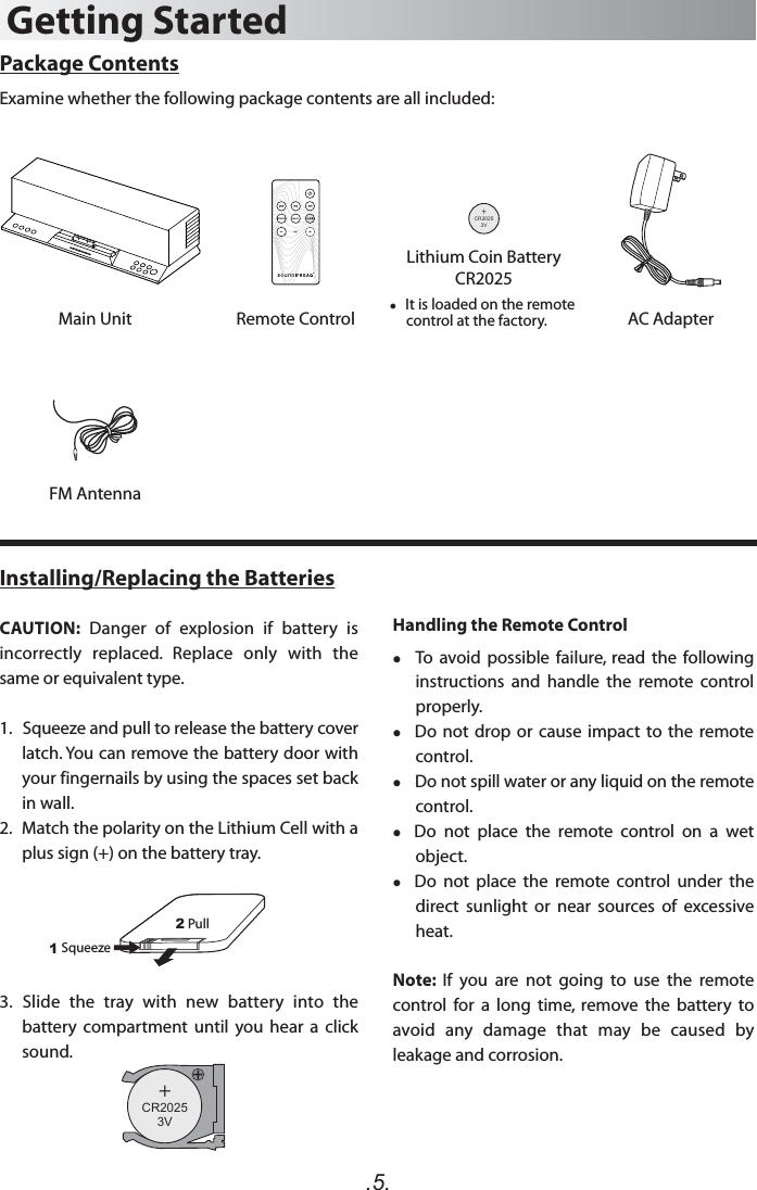 .5.Package ContentsExamine whether the following package contents are all included:Main Unit Remote ControlFM AntennaAC AdapterGetting Started+C 20253VR   It is loaded on the remote      control at the factory.Lithium Coin BatteryCR2025Installing/Replacing the BatteriesCAUTION:  Danger  of  explosion  if  battery  is incorrectly  replaced.  Replace  only  with  the same or equivalent type. 1.   Squeeze and pull to release the battery cover latch. You can remove the battery door with your fingernails by using the spaces set back in wall.2.   Match the polarity on the Lithium Cell with a plus sign (+) on the battery tray.3.  Slide  the  tray  with  new  battery  into  the battery  compartment  until  you  hear  a  click sound.12Squeeze  Pull +C 20253VRHandling the Remote Control  To  avoid possible  failure,  read  the following instructions  and  handle  the  remote  control properly.  Do not drop or  cause  impact  to the remote control.   Do not spill water or any liquid on the remote control.  Do  not  place  the  remote  control  on  a  wet object.  Do  not  place  the  remote  control  under the direct  sunlight  or  near  sources  of  excessive heat.Note:  If  you  are  not  going  to  use  the  remote control  for  a  long  time,  remove  the  battery  to avoid  any  damage  that  may  be  caused  by leakage and corrosion.