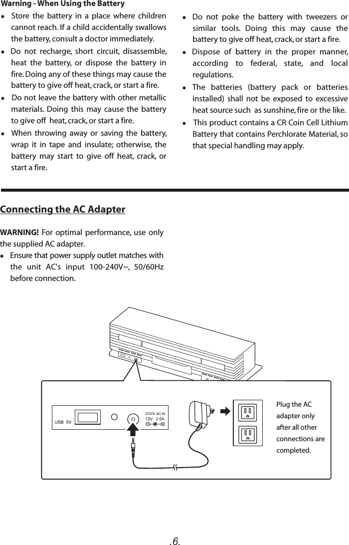 .6.Warning - When Using the Battery  Store  the  battery  in  a  place  where  children cannot reach. If a child accidentally swallows the battery, consult a doctor immediately.  Do  not  recharge,  short  circuit,  disassemble, heat  the  battery,  or  dispose  the  battery  in fire. Doing any of these things may cause the battery to give off heat, crack, or start a fire.   Do not leave the battery with other metallic materials.  Doing  this  may  cause  the  battery to give off  heat, crack, or start a fire.  When  throwing  away or  saving  the  battery, wrap  it  in  tape  and  insulate;  otherwise,  the battery  may  start  to  give  off  heat,  crack,  or start a fire.   Do  not  poke  the  battery  with  tweezers  or similar  tools.  Doing  this  may  cause  the battery to give off heat, crack, or start a fire.  Dispose  of  battery  in  the  proper  manner, according  to  federal,  state,  and  local regulations. The  batteries  (battery  pack  or  batteries installed)  shall  not  be  exposed  to  excessive heat source such  as sunshine, fire or the like.   This product contains a CR Coin Cell Lithium Battery that contains Perchlorate Material, so that special handling may apply.Connecting the AC AdapterWARNING! For optimal  performance,  use  only the supplied AC adapter.    Ensure that power supply outlet matches with the  unit  AC&apos;s  input  100-240V~,  50/60Hz before connection.Plug the AC adapter only after all other connections are completed.
