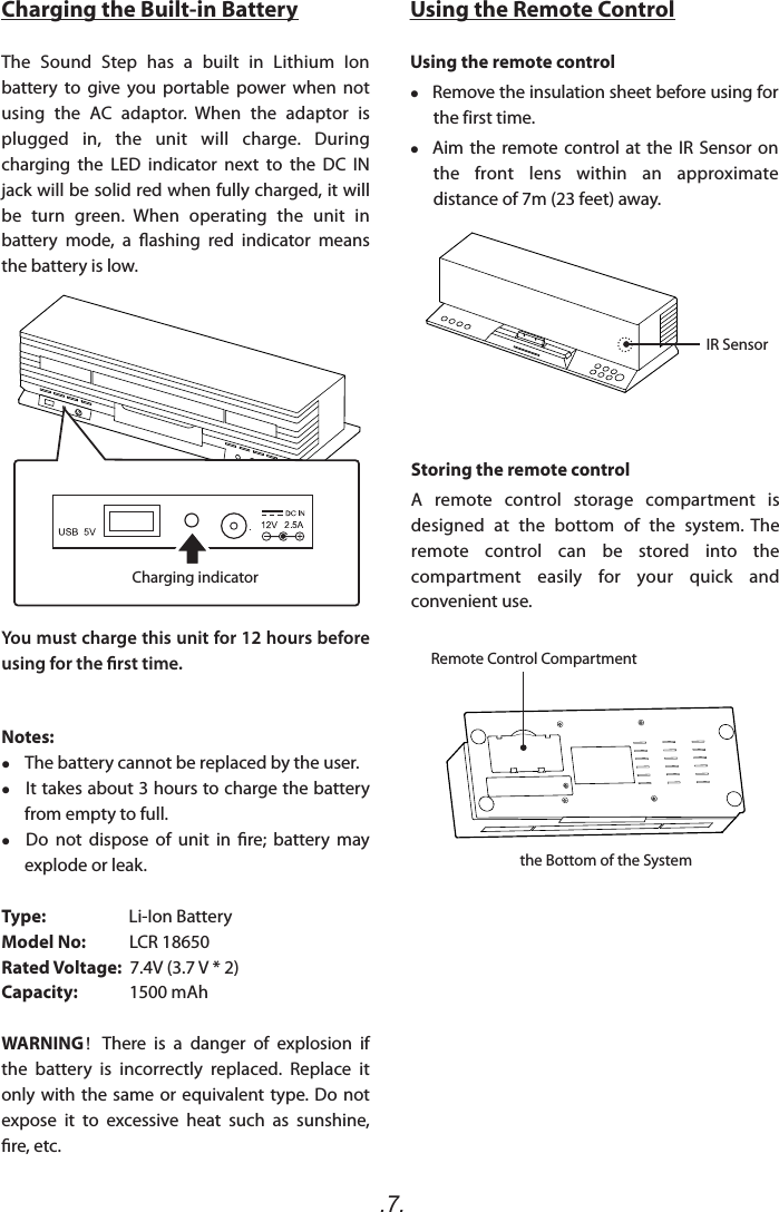 .7.Using the Remote ControlUsing the remote control    Remove the insulation sheet before using for the first time.    Aim the remote  control at  the  IR  Sensor  on the  front  lens  within  an  approximate distance of 7m (23 feet) away.Charging the Built-in BatteryThe  Sound  Step  has  a  built  in  Lithium  Ion battery  to  give  you  portable  power  when  not using  the  AC  adaptor.  When  the  adaptor  is plugged  in,  the  unit  will  charge.  During charging  the  LED  indicator  next  to  the  DC  IN jack will be solid red when fully charged, it will be  turn  green.  When  operating  the  unit  in battery  mode,  a  ashing  red  indicator  means the battery is low.You must charge this unit for 12 hours before using for the rst time.Notes:     The battery cannot be replaced by the user.    It takes about 3 hours to charge the battery from empty to full.   Do  not  dispose  of  unit  in  re;  battery  may explode or leak.Type:                     Li-Ion BatteryModel No:           LCR 18650Rated Voltage:  7.4V (3.7 V * 2)Capacity:             1500 mAh    WARNING！There  is  a  danger  of  explosion  if the  battery  is  incorrectly  replaced.  Replace  it only with  the same  or equivalent  type. Do  not expose  it  to  excessive  heat  such  as  sunshine, re, etc.IR SensorRemote Control CompartmentStoring the remote controlA  remote  control  storage  compartment  is designed  at  the  bottom  of  the  system.  The remote  control  can  be  stored  into  the compartment  easily  for  your  quick  and convenient use.the Bottom of the SystemCharging indicator