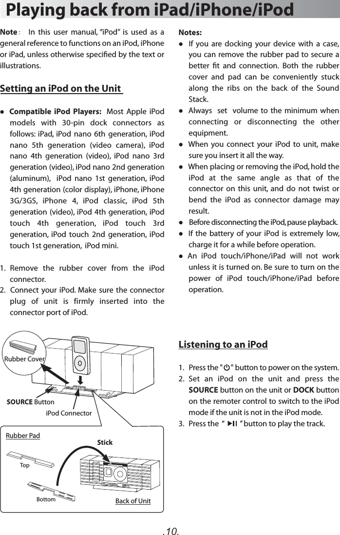 .10.Playing back from iPad/iPhone/iPodSetting an iPod on the Unit Compatible  iPod  Players:    Most  Apple  iPod models  with  30-pin  dock  connectors  as follows:  iPad,  iPod nano 6th generation,  iPod nano  5th  generation  (video  camera),  iPod nano  4th  generation  (video),  iPod  nano  3rd generation (video), iPod nano 2nd generation (aluminum),    iPod  nano  1st  generation,  iPod 4th generation (color display), iPhone, iPhone 3G/3GS,  iPhone  4,  iPod  classic,  iPod  5th generation (video),  iPod 4th generation, iPod touch  4th  generation,  iPod  touch  3rd generation,  iPod  touch  2nd  generation,  iPod touch 1st generation,  iPod mini. 1.  Remove  the  rubber  cover  from  the  iPod connector.2.   Connect your iPod. Make sure the  connector plug  of  unit  is  firmly  inserted  into  the connector port of iPod.Note：　 In  this  user  manual, “iPod”  is  used  as  a general reference to functions on an iPod, iPhone or iPad, unless otherwise specied by the text or illustrations.Notes:  If  you  are  docking  your  device  with  a  case, you can remove the rubber  pad to secure a better  t  and  connection.  Both  the  rubber cover  and  pad  can  be  conveniently  stuck along  the  ribs  on  the  back  of  the  Sound Stack.  Always   set  volume to the minimum when connecting  or  disconnecting  the  other equipment.   When  you connect  your  iPod  to  unit,  make sure you insert it all the way.   When placing or removing the iPod, hold the iPod  at  the  same  angle  as  that  of  the connector  on  this  unit,  and  do  not  twist  or bend  the  iPod  as  connector  damage  may result.  Before disconnecting the iPod, pause playback.  If the battery of your iPod  is extremely low, charge it for a while before operation.  An  iPod  touch/iPhone/iPad  will  not  work unless it is turned on. Be sure to turn on the power  of  iPod  touch/iPhone/iPad  before operation. Listening to an iPod1.   Press the &quot;     &quot; button to power on the system.2.  Set  an  iPod  on  the  unit  and  press  the SOURCE button on the unit or DOCK button on the remoter control to switch to the iPod mode if the unit is not in the iPod mode.3.    Press the  “         ” button to play the track. SOURCE ButtoniPod ConnectorRubber CoverRubber PadBack of UnitTopBottomStick
