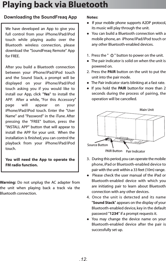 .12.Notes:   If your mobile phone supports A2DP protocol, its music will play through the unit.   You can build a Bluetooth connection with a mobile phone, an  iPhone/iPad/iPod touch or any other Bluetooth-enabled devices.1.   Press the &quot;       &quot; button to power on the unit.    The pair indicator is solid on when the unit is powered on.2.  Press the PAIR button on the unit to put the unit into the pair mode.   The Pair indicator starts blinking at a fast rate.   If  you  hold  the  PAIR  button for  more  than  2 seconds  during  the  process  of  pairing,  the operation will be cancelled. 3.   During this period, you can operate the mobile phone, iPad or Bluetooth-enabled device to pair with the unit within a 33 feet (10m) range.   Please check the user manual of the iPad or Bluetooth-enabled  device  with  which  you are  initiating  pair  to  learn  about  Bluetooth connection with any other devices.4.   Once  the  unit  is  detected  and  its  name &quot;Sound Stack&quot; appears on the display of your Bluetooth-enabled device, key in the default password &quot;1234&quot; if a prompt requests it.   You  may  change  the  device  name  on  your Bluetooth-enabled  device  after  the  pair  is successfully set up.Playing back via BluetoothDownloading the SoundFreaq App We  have  developed  an  App  to  give  you full  control  from  your  iPhone/iPad/iPod touch  while  playing  audio  over  the Bluetooth  wireless  connection,  please download the &quot;SoundFreaq Remote&quot; App for FREE. After  you  build  a  Bluetooth  connection between  your  iPhone/iPad/iPod  touch and  the  Sound  Stack,  a  prompt  will  be displayed  on  your  iPhone/iPad/iPod touch  asking  you  if  you  would  like  to install  our  App,  click  &quot;Yes&quot;  to  install  the APP.  After a while, &quot;For this Accessory&quot; page  will  appear  on  your iPhone/iPad/iPod  touch.  Enter  the  &quot;User Name&quot; and &quot;Password&quot; in the iTune. After pressing  the  &quot;FREE&quot;  button,  press  the &quot;INSTALL  APP&quot; button that will appear to install  the  APP  for  your  unit.    When  the installation is finished, you can control the playback  from  your  iPhone/iPad/iPod touch. You  will  need  the  App  to  operate  the FM radio function.PAIR Button Pair IndicatorSource ButtonMain UnitWarning:  Do  not  unplug  the  AC  adapter  from the  unit  when  playing  back  a  track  via  the Bluetooth connection. 