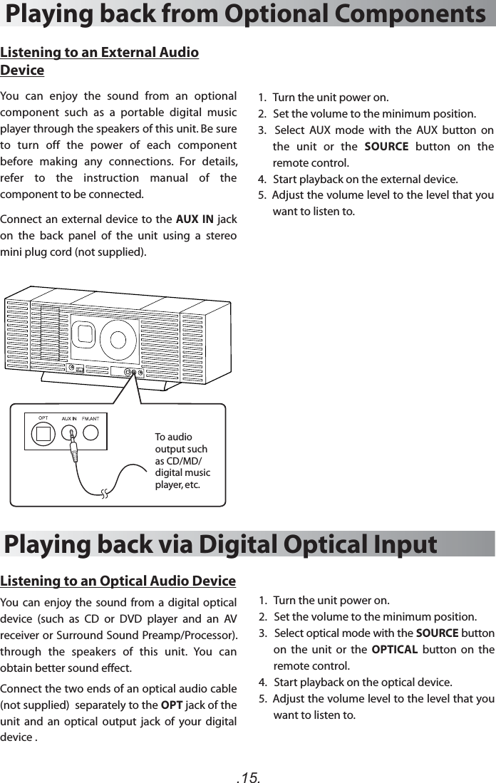 .15.1.   Turn the unit power on.2.   Set the volume to the minimum position.3.    Select  AUX  mode  with  the  AUX  button  on the  unit  or  the  SOURCE  button  on  the remote control.4.   Start playback on the external device.5.  Adjust the volume level to the level that you want to listen to. 1.   Turn the unit power on.2.   Set the volume to the minimum position.3.   Select optical mode with the SOURCE button on  the  unit or  the  OPTICAL  button  on  the remote control.4.   Start playback on the optical device.5.  Adjust the volume level to the level that you want to listen to. Playing back from Optional ComponentsPlaying back via Digital Optical Input Listening to an External Audio DeviceYou  can  enjoy  the  sound  from  an  optional component  such  as  a  portable  digital  music player through the speakers of this unit. Be sure to  turn  off  the  power  of  each  component before  making  any  connections.  For  details, refer  to  the  instruction  manual  of  the component to be connected.Connect an external device to the AUX IN jack on  the  back  panel  of  the  unit  using  a  stereo mini plug cord (not supplied).Listening to an Optical Audio DeviceYou can enjoy the sound from a digital optical device  (such  as  CD  or  DVD  player  and  an  AV receiver or Surround Sound Preamp/Processor). through  the  speakers  of  this  unit.  You  can obtain better sound eect.Connect the two ends of an optical audio cable  (not supplied)  separately to the OPT jack of the unit  and  an  optical  output  jack  of  your  digital device .To audio output such as CD/MD/ digital music player, etc.