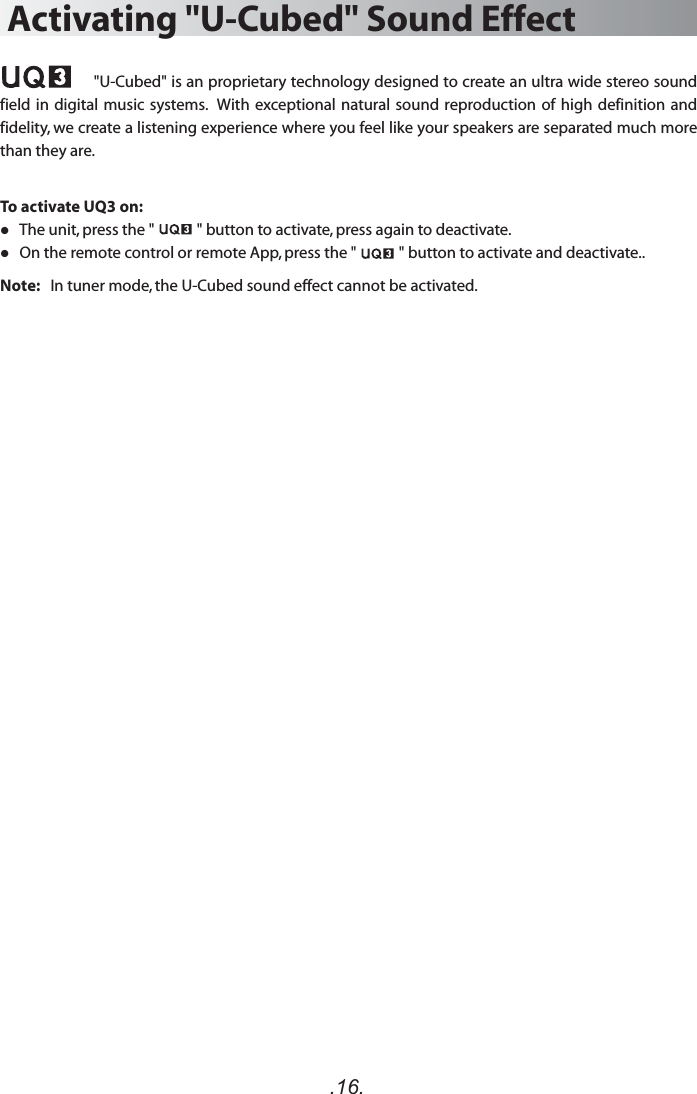 .16.Activating &quot;U-Cubed&quot; Sound Effect                    &quot;U-Cubed&quot; is an proprietary technology designed to create an ultra wide stereo sound field in digital music systems.  With exceptional natural sound reproduction of high definition and fidelity, we create a listening experience where you feel like your speakers are separated much more than they are.To activate UQ3 on:   The unit, press the &quot;            &quot; button to activate, press again to deactivate.   On the remote control or remote App, press the &quot;            &quot; button to activate and deactivate..Note:   In tuner mode, the U-Cubed sound effect cannot be activated.