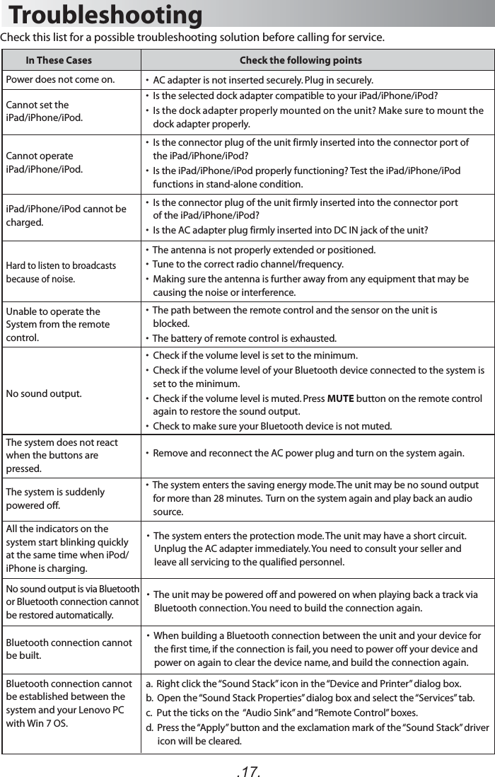 .17.TroubleshootingIn These Cases Check the following pointsCheck this list for a possible troubleshooting solution before calling for service.•  Is the selected dock adapter compatible to your iPad/iPhone/iPod?•  Is the dock adapter properly mounted on the unit? Make sure to mount the dock adapter properly.•  AC adapter is not inserted securely. Plug in securely.•  Is the connector plug of the unit firmly inserted into the connector port of the iPad/iPhone/iPod?•  Is the iPad/iPhone/iPod properly functioning? Test the iPad/iPhone/iPod functions in stand-alone condition.•  Is the connector plug of the unit firmly inserted into the connector port of the iPad/iPhone/iPod?  •  Is the AC adapter plug firmly inserted into DC IN jack of the unit? •  The path between the remote control and the sensor on the unit is blocked.•  The battery of remote control is exhausted.•  Remove and reconnect the AC power plug and turn on the system again.Hard to listen to broadcasts because of noise.No sound output.No sound output is via Bluetooth or Bluetooth connection cannot be restored automatically.Bluetooth connection cannot be built.•  The antenna is not properly extended or positioned.•  Tune to the correct radio channel/frequency.•  Making sure the antenna is further away from any equipment that may be causing the noise or interference.Cannot set the iPad/iPhone/iPod. Power does not come on. Cannot operate iPad/iPhone/iPod. iPad/iPhone/iPod cannot be charged.The system does not react when the buttons are pressed. Unable to operate theSystem from the remote control.•  Check if the volume level is set to the minimum.•  Check if the volume level of your Bluetooth device connected to the system is set to the minimum.•  Check if the volume level is muted. Press MUTE button on the remote control again to restore the sound output.•  Check to make sure your Bluetooth device is not muted.a.  Right click the “Sound Stack” icon in the “Device and Printer” dialog box.b.  Open the “Sound Stack Properties” dialog box and select the “Services” tab.c.   Put the ticks on the  “Audio Sink” and “Remote Control” boxes.d.  Press the “Apply” button and the exclamation mark of the “Sound Stack” driver icon will be cleared.Bluetooth connection cannot be established between the system and your Lenovo PC with Win 7 OS.•  The system enters the saving energy mode. The unit may be no sound output for more than 28 minutes.  Turn on the system again and play back an audio source. The system is suddenly powered off.•  The system enters the protection mode. The unit may have a short circuit. Unplug the AC adapter immediately. You need to consult your seller and leave all servicing to the qualified personnel. •  The unit may be powered off and powered on when playing back a track via Bluetooth connection. You need to build the connection again.•  When building a Bluetooth connection between the unit and your device for the first time, if the connection is fail, you need to power off your device and power on again to clear the device name, and build the connection again.All the indicators on the system start blinking quickly at the same time when iPod/ iPhone is charging. 