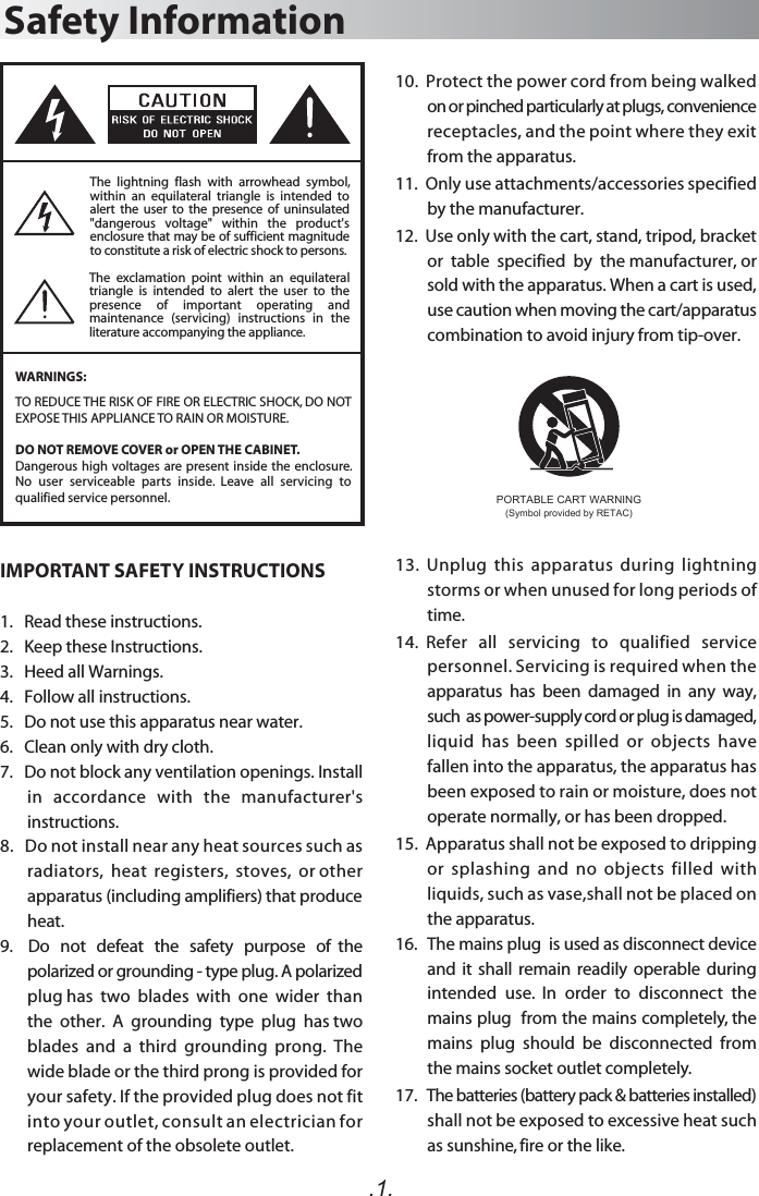 The  exclamation  point  within  an  equilateral triangle  is  intended  to  alert  the  user  to  the presence  of  important  operating  and maintenance  (servicing)  instructions  in  the literature accompanying the appliance.Safety InformationWARNINGS:.1.The  lightning  flash  with  arrowhead  symbol, within  an  equilateral  triangle  is  intended  to alert  the  user  to  the presence  of  uninsulated &quot;dangerous  voltage&quot;  within  the  product&apos;s enclosure that may be of sufficient magnitude to constitute a risk of electric shock to persons.TO REDUCE THE RISK OF FIRE OR ELECTRIC SHOCK, DO NOT EXPOSE THIS APPLIANCE TO RAIN OR MOISTURE.DO NOT REMOVE COVER or OPEN THE CABINET.Dangerous high voltages are present inside the enclosure. No  user  serviceable  parts  inside.  Leave  all  servicing  to qualified service personnel. 10.  Protect the power cord from being walked on or pinched particularly at plugs, convenience receptacles, and the point where they exit from the apparatus. 11.  Only use attachments/accessories specified by the manufacturer.12.  Use only with the cart, stand, tripod, bracket or  table  specified  by  the manufacturer, or sold with the apparatus. When a cart is used, use caution when moving the cart/apparatus combination to avoid injury from tip-over.13.  Unplug  this  apparatus  during  lightning storms or when unused for long periods of time.14.  Refer   all   servicing   to   qualified   service personnel. Servicing is required when the apparatus  has  been  damaged  in  any  way,  such  as power-supply cord or plug is damaged, liquid  has  been  spilled  or  objects  have fallen into the apparatus, the apparatus has been exposed to rain or moisture, does not operate normally, or has been dropped.15.  Apparatus shall not be exposed to dripping or  splashing  and  no  objects  filled  with liquids, such as vase,shall not be placed on the apparatus.16.   The mains plug  is used as disconnect device and it  shall  remain readily operable during intended  use.  In  order  to  disconnect  the mains plug  from the mains completely, the mains  plug  should  be  disconnected  from the mains socket outlet completely.17.   The batteries (battery pack &amp; batteries installed) shall not be exposed to excessive heat such as sunshine, fire or the like. IMPORTANT SAFETY INSTRUCTIONS1.   Read these instructions.2.   Keep these Instructions.3.   Heed all Warnings.4.   Follow all instructions.5.   Do not use this apparatus near water.6.   Clean only with dry cloth.7.   Do not block any ventilation openings. Install in   accordance   with   the   manufacturer&apos;s instructions.8.   Do not install near any heat sources such as radiators,  heat  registers,  stoves,  or other apparatus (including amplifiers) that produce heat.9.    Do   not   defeat   the   safety   purpose   of  the polarized or grounding - type plug. A polarized plug has  two  blades  with  one  wider  than  the  other.  A  grounding  type  plug  has two blades  and  a  third  grounding  prong.  The wide blade or the third prong is provided for your safety. If the provided plug does not fit into your outlet, consult an electrician for replacement of the obsolete outlet. PORTABLE CART WARNING(Symbol provided by RETAC)