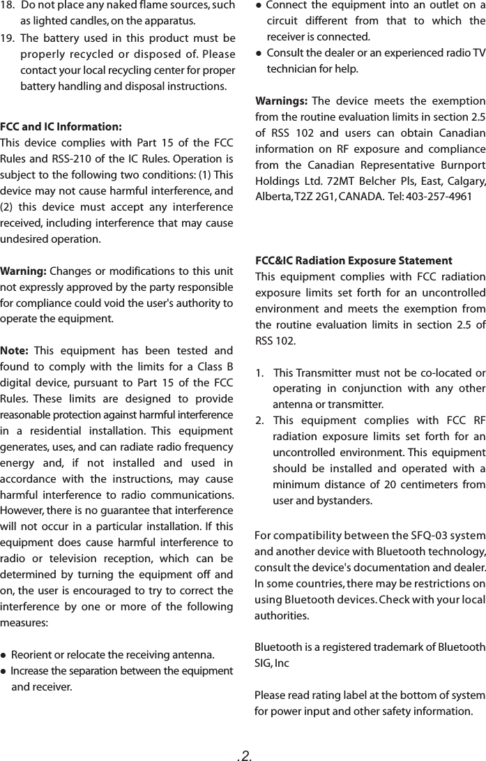 .2.For compatibility between the SFQ-03 system and another device with Bluetooth technology, consult the device&apos;s documentation and dealer. In some countries, there may be restrictions on using Bluetooth devices. Check with your local authorities.Bluetooth is a registered trademark of Bluetooth SIG, IncPlease read rating label at the bottom of system for power input and other safety information.FCC and IC Information:This  device  complies  with  Part  15  of  the  FCC Rules and RSS-210 of the  IC  Rules. Operation is subject to the following two conditions: (1) This device may not cause harmful interference, and (2)  this  device  must  accept  any  interference received, including interference that may cause undesired operation.Warning: Changes or modifications to this unit not expressly approved by the party responsible for compliance could void the user&apos;s authority to operate the equipment. Note:  This  equipment  has  been  tested  and found  to  comply  with  the  limits  for  a  Class  B digital  device,  pursuant  to  Part  15  of  the  FCC Rules.  These  limits  are  designed  to  provide reasonable protection against harmful interference in  a  residential  installation.  This  equipment generates, uses, and can radiate radio frequency energy  and,  if  not  installed  and  used  in accordance  with  the  instructions,  may  cause harmful  interference  to  radio  communications. However, there is no guarantee that interference will  not  occur  in  a  particular  installation.  If  this equipment  does  cause  harmful  interference  to radio  or  television  reception,  which  can  be determined  by  turning  the  equipment  off  and on, the user is encouraged to try  to  correct  the interference  by  one  or  more  of  the  following measures: Reorient or relocate the receiving antenna. Increase the separation between the equipment and receiver.  Connect  the  equipment  into  an  outlet  on  a circuit  different  from  that  to  which  the receiver is connected. Consult the dealer or an experienced radio TV technician for help.Warnings:  The  device  meets  the  exemption from the routine evaluation limits in section 2.5 of  RSS  102  and  users  can  obtain  Canadian information  on  RF  exposure  and  compliance from  the  Canadian  Representative  Burnport Holdings  Ltd.  72MT  Belcher  Pls,  East,  Calgary, Alberta, T2Z 2G1, CANADA.  Tel: 403-257-4961FCC&amp;IC Radiation Exposure Statement This  equipment  complies  with  FCC  radiation exposure  limits  set  forth  for  an  uncontrolled environment  and  meets  the  exemption  from the  routine  evaluation  limits  in  section  2.5  of RSS 102.1.     This Transmitter must not be co-located  or operating  in  conjunction  with  any  other antenna or transmitter.2.  This  equipment  complies  with  FCC  RF radiation  exposure  limits  set  forth  for  an uncontrolled  environment. This  equipment should  be  installed  and  operated  with  a minimum  distance  of  20  centimeters  from user and bystanders.18.   Do not place any naked flame sources, such as lighted candles, on the apparatus.  19.   The  battery  used  in  this  product  must  be properly  recycled  or  disposed  of.  Please contact your local recycling center for proper battery handling and disposal instructions.