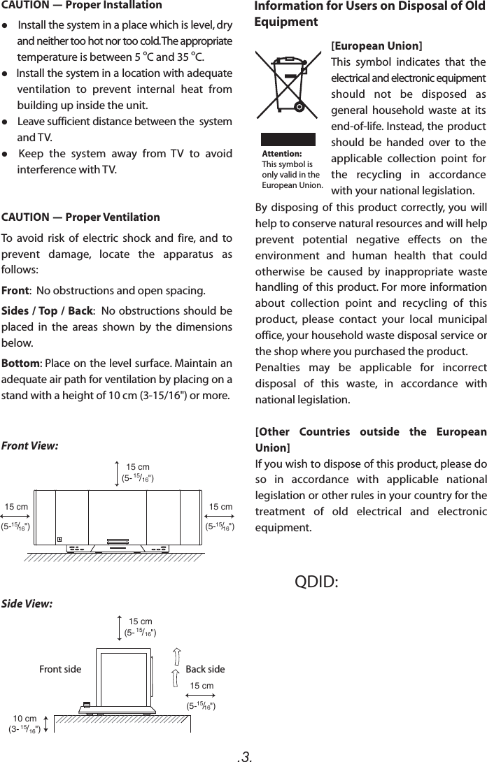 .3.15 cm(5- 15/16&quot;)15 cm(5- 15/16&quot;)10 cm(3- 15/16&quot;)15 cm(5-15/16&quot;)15 cm(5-15/16&quot;)15 cm(5-15/16&quot;)Front View:Side View:Front side Back sideQDID: CAUTION - Proper Installation    Install the system in a place which is level, dry and neither too hot nor too cold. The appropriate temperature is between 5 oC and 35 oC.   Install the system in a location with adequate ventilation  to  prevent  internal  heat  from building up inside the unit.    Leave sufficient distance between the  system and TV.  Keep  the  system  away  from  TV  to  avoid interference with TV.CAUTION - Proper VentilationTo  avoid  risk  of  electric  shock  and  fire,  and  to prevent  damage,  locate  the  apparatus  as follows:Front:  No obstructions and open spacing.Sides / Top / Back:  No obstructions should be placed  in  the  areas  shown  by  the  dimensions below.Bottom: Place on the level surface. Maintain an adequate air path for ventilation by placing on a stand with a height of 10 cm (3-15/16&quot;) or more.Information for Users on Disposal of Old Equipment[European Union]This  symbol  indicates  that  the electrical and electronic equipment should  not  be  disposed  as general  household  waste  at  its end-of-life. Instead, the product should  be  handed  over  to  the applicable  collection  point  for the  recycling  in  accordance with your national legislation.By  disposing  of  this  product  correctly,  you  will help to conserve natural resources and will help prevent  potential  negative  effects  on  the environment  and  human  health  that  could otherwise  be  caused  by  inappropriate  waste handling of this product. For more information about  collection  point  and  recycling  of  this product,  please  contact  your  local  municipal office, your household waste disposal service or the shop where you purchased the product.Penalties  may  be  applicable  for  incorrect disposal  of  this  waste,  in  accordance  with national legislation.[Other  Countries  outside  the  European Union]If you wish to dispose of this product, please do so  in  accordance  with  applicable  national legislation or other rules in your country for the treatment  of  old  electrical  and  electronic equipment.Attention:This symbol is only valid in the European Union.