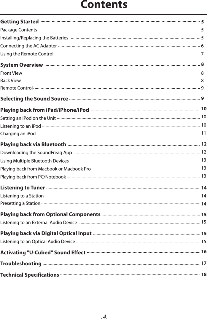 .4.Getting Started   Package Contents Installing/Replacing the Batteries  Connecting the AC Adapter Using the Remote Control  System Overview  Front ViewBack ViewRemote Control  Selecting the Sound Source  Playing back from iPad/iPhone/iPod  Setting an iPod on the Unit Listening to an iPod Charging an iPod  Playing back via BluetoothDownloading the SoundFreaq AppUsing Multiple Bluetooth DevicesPlaying back from Macbook or Macbook ProPlaying back from PC/Notebook   Listening to Tuner  Listening to a Station  Presetting a Station  Playing back from Optional Components Listening to an External Audio DevicePlaying back via Digital Optical InputListening to an Optical Audio DeviceActivating &quot;U-Cubed&quot; Sound Effect Troubleshooting  Technical Specifications  555678889910101011121213131314141415151515161718Contents