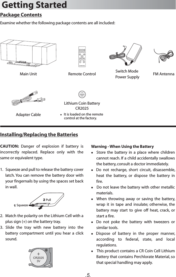 .5.Package ContentsExamine whether the following package contents are all included:Main Unit Remote Control FM AntennaGetting Started+C 20253VR   It is loaded on the remote      control at the factory.Lithium Coin BatteryCR2025Installing/Replacing the BatteriesCAUTION:  Danger  of  explosion  if  battery  is incorrectly  replaced.  Replace  only  with  the same or equivalent type. 1.   Squeeze and pull to release the battery cover latch. You can remove the battery door with your fingernails by using the spaces set back in wall.2.   Match the polarity on the Lithium Cell with a plus sign (+) on the battery tray.3.  Slide  the  tray  with  new  battery  into  the battery  compartment  until  you hear  a  click sound.+C 20253VRDOCKPAIR OPTICAL AUXVOLUMEAdapter CableSwitch Mode Power Supply12Squeeze  Pull Warning - When Using the Battery  Store  the  battery  in  a  place  where  children cannot reach. If a child accidentally swallows the battery, consult a doctor immediately.  Do  not  recharge,  short  circuit,  disassemble, heat  the  battery,  or  dispose  the  battery  in fire.    Do not leave the battery with other metallic materials.   When  throwing  away  or  saving  the  battery, wrap  it  in  tape  and  insulate;  otherwise,  the battery  may  start  to  give  off  heat,  crack,  or start a fire.   Do  not  poke  the  battery  with  tweezers  or similar tools.   Dispose  of  battery  in  the  proper  manner, according  to  federal,  state,  and  local regulations.   This product contains a CR Coin Cell Lithium Battery that contains Perchlorate Material, so that special handling may apply.