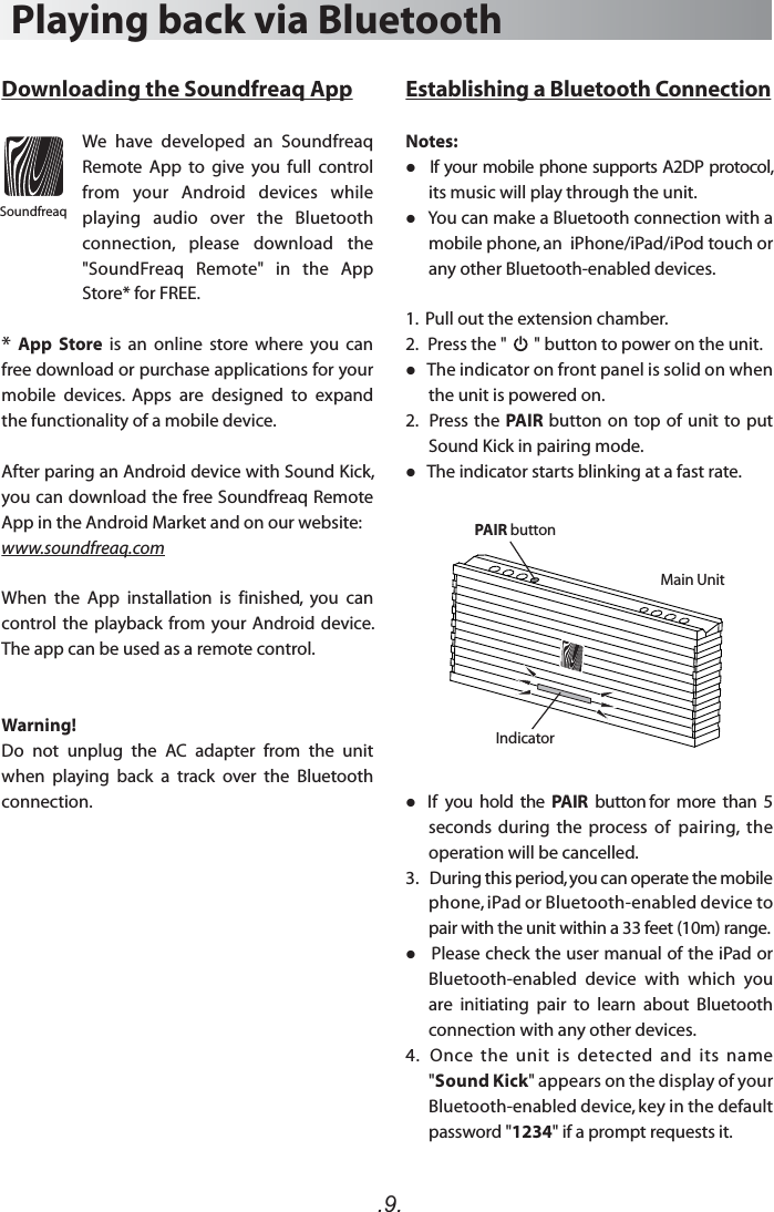 .9.Establishing a Bluetooth ConnectionNotes:   If your mobile phone supports A2DP protocol, its music will play through the unit.   You can make a Bluetooth connection with a mobile phone, an  iPhone/iPad/iPod touch or any other Bluetooth-enabled devices.1.  Pull out the extension chamber.2.   Press the &quot;       &quot; button to power on the unit.    The indicator on front panel is solid on when the unit is powered on.2.   Press the PAIR button on top of unit to put Sound Kick in pairing mode.   The indicator starts blinking at a fast rate.   If  you  hold  the  PAIR  button for  more  than  5 seconds  during  the  process  of  pairing,  the operation will be cancelled. 3.   During this period, you can operate the mobile phone, iPad or Bluetooth-enabled device to pair with the unit within a 33 feet (10m) range.   Please check the user manual of the iPad or Bluetooth-enabled  device  with  which  you are  initiating  pair  to  learn  about  Bluetooth connection with any other devices.4.   Once  the  unit  is  detected  and  its  name &quot;Sound Kick&quot; appears on the display of your Bluetooth-enabled device, key in the default password &quot;1234&quot; if a prompt requests it.Playing back via BluetoothDownloading the Soundfreaq AppWe  have  developed  an  Soundfreaq Remote  App  to  give  you  full  control from  your  Android  devices  while playing  audio  over  the  Bluetooth connection,  please  download  the &quot;SoundFreaq  Remote&quot;  in  the  App Store* for FREE. * App  Store  is  an  online  store  where  you  can free download or purchase applications for your mobile  devices.  Apps  are  designed  to  expand the functionality of a mobile device. After paring an Android device with Sound Kick, you can download the free Soundfreaq Remote App in the Android Market and on our website:www.soundfreaq.comWhen  the  App  installation  is  finished,  you  can control the  playback from  your Android device. The app can be used as a remote control. Warning!Do  not  unplug  the  AC  adapter  from  the  unit when  playing  back  a  track  over  the  Bluetooth connection. SoundfreaqIndicatorPAIR buttonMain Unit