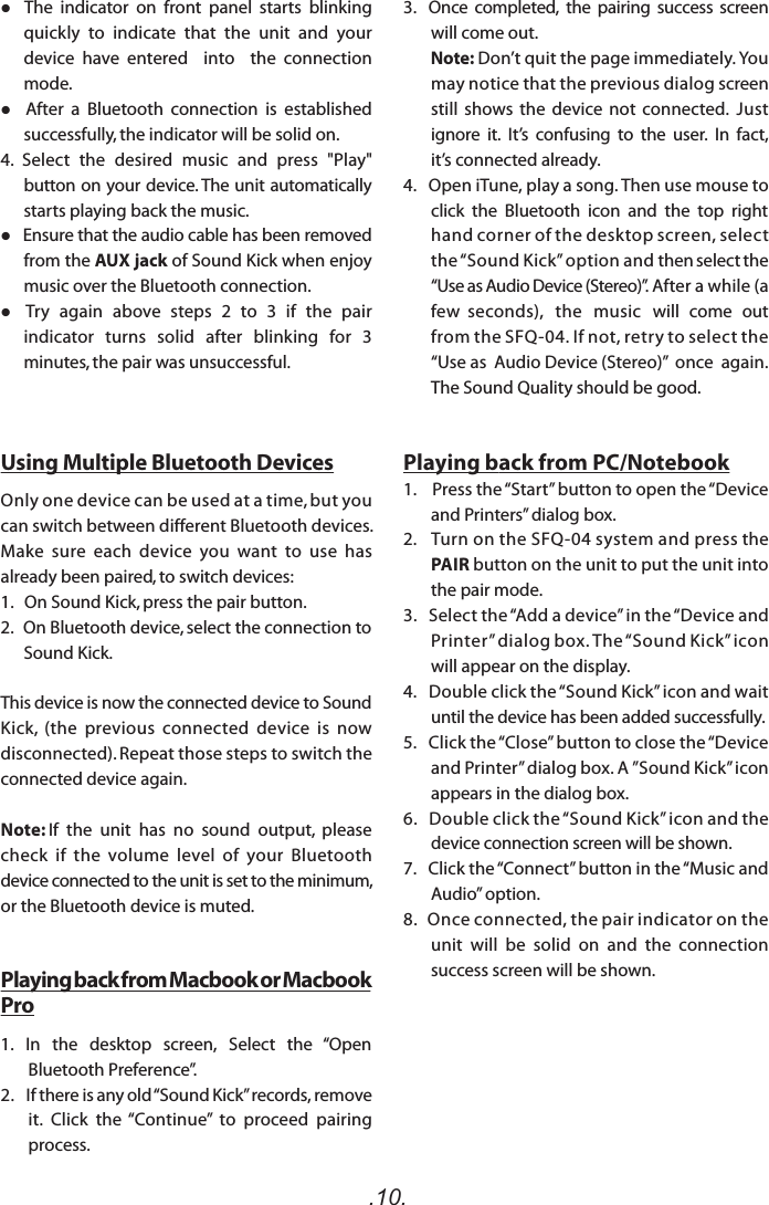 .10.   The  indicator  on  front  panel  starts  blinking quickly  to  indicate  that  the  unit  and  your device  have  entered    into    the  connection mode.    After  a  Bluetooth  connection  is  established successfully, the indicator will be solid on.4.  Select  the  desired  music  and  press  &quot;Play&quot; button on your device. The unit automatically starts playing back the music.   Ensure that the audio cable has been removed from the AUX jack of Sound Kick when enjoy music over the Bluetooth connection.   Try  again  above  steps  2  to  3  if  the  pair indicator  turns  solid  after  blinking  for  3 minutes, the pair was unsuccessful. Using Multiple Bluetooth DevicesOnly one device can be used at a time, but you can switch between different Bluetooth devices.  Make  sure  each  device  you  want  to  use  has already been paired, to switch devices:1.   On Sound Kick, press the pair button. 2.   On Bluetooth device, select the connection to Sound Kick.This device is now the connected device to Sound Kick,  (the  previous  connected  device  is  now  disconnected). Repeat those steps to switch the connected device again.Note: If  the  unit  has  no  sound  output,  please check  if  the  volume  level  of  your  Bluetooth device connected to the unit is set to the minimum, or the Bluetooth device is muted.Playing back from Macbook or Macbook Pro1.   In   the   desktop   screen,   Select   the   “Open Bluetooth Preference”.2.   If there is any old “Sound Kick” records, remove it.  Click  the  “Continue”  to  proceed  pairing process.       3.   Once  completed,  the  pairing  success  screen will come out.        Note: Don’t quit the page immediately. You may notice that the previous dialog screen still  shows  the  device  not  connected.  Just ignore  it.  It’s  confusing  to  the  user.  In  fact, it’s connected already.  4.   Open iTune, play a song. Then use mouse to click  the  Bluetooth  icon  and  the  top  right hand corner of the desktop screen, select the “Sound Kick” option and then select the “Use as Audio Device (Stereo)”. After a while (a few  seconds),   the   music   will   come   out from the SFQ-04. If not, retry to select the “Use as  Audio Device (Stereo)”  once  again.  The Sound Quality should be good.Playing back from PC/Notebook1.    Press the “Start” button to open the “Device and Printers” dialog box.2.     Turn on the SFQ-04 system and press the PAIR button on the unit to put the unit into the pair mode. 3.   Select the “Add a device” in the “Device and Printer” dialog box. The “Sound Kick” icon will appear on the display.4.   Double click the “Sound Kick” icon and wait   until the device has been added successfully. 5.   Click the “Close” button to close the “Device and Printer” dialog box. A ”Sound Kick” icon appears in the dialog box.6.   Double click the “Sound Kick” icon and the device connection screen will be shown.7.    Click the “Connect” button in the “Music and Audio” option.8.    Once connected, the pair indicator on the unit  will  be  solid  on  and  the  connection success screen will be shown.   