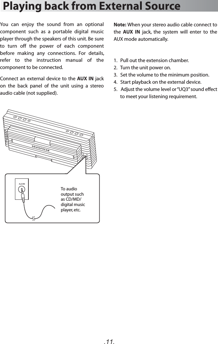 Note: When your stereo audio cable connect to the  AUX  IN  jack,  the  system  will  enter  to  the AUX mode automatically.  1.   Pull out the extension chamber.2.   Turn the unit power on.3.   Set the volume to the minimum position.4.   Start playback on the external device.5.   Adjust the volume level or “UQ3” sound effect to meet your listening requirement.Playing back from External SourceYou  can  enjoy  the  sound  from  an  optional component  such  as  a  portable  digital  music player through the speakers of this unit. Be sure to  turn  off  the  power  of  each  component before  making  any  connections.  For  details, refer  to  the  instruction  manual  of  the component to be connected.Connect an external device to the AUX IN jack on  the  back  panel  of  the  unit  using  a  stereo audio cable (not supplied).To audio output such as CD/MD/ digital music player, etc..11.