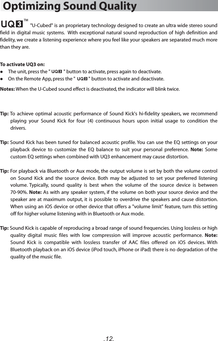.12.Optimizing Sound Quality                      &quot;U-Cubed&quot; is an proprietary technology designed to create an ultra wide stereo sound field in  digital music systems.   With  exceptional natural sound reproduction of high  definition and fidelity, we create a listening experience where you feel like your speakers are separated much more than they are.To activate UQ3 on:     The unit, press the &quot;            &quot; button to activate, press again to deactivate.     On the Remote App, press the &quot;            &quot; button to activate and deactivate.Notes: When the U-Cubed sound effect is deactivated, the indicator will blink twice. Tip: To  achieve  optimal  acoustic  performance of Sound Kick&apos;s  hi-fidelity  speakers,  we  recommend playing  your  Sound  Kick  for  four  (4)  continuous  hours  upon  initial  usage  to  condition  the drivers.Tip: Sound Kick has been tuned for balanced acoustic profile. You can use the EQ settings on your playback  device  to  customize  the  EQ  balance  to  suit  your  personal  preference.  Note:  Some custom EQ settings when combined with UQ3 enhancement may cause distortion.Tip: For playback via Bluetooth or Aux mode, the output volume is set by both the volume control on  Sound  Kick  and  the  source  device.  Both  may  be  adjusted  to  set  your  preferred  listening volume.  Typically,  sound  quality  is  best  when  the  volume  of  the  source  device  is  between 70-90%. Note: As with any speaker system, if the volume on both your source device and the speaker are at maximum output, it is possible  to overdrive the  speakers and cause distortion. When using an iOS device or other device that offers a &quot;volume limit&quot; feature, turn this setting off for higher volume listening with in Bluetooth or Aux mode.Tip: Sound Kick is capable of reproducing a broad range of sound frequencies. Using lossless or high quality  digital  music  files  with  low  compression  will  improve  acoustic  performance.  Note: Sound  Kick  is  compatible  with  lossless  transfer  of  AAC  files  offered  on  iOS  devices.  With Bluetooth playback on an iOS device (iPod touch, iPhone or iPad) there is no degradation of the quality of the music file.TM