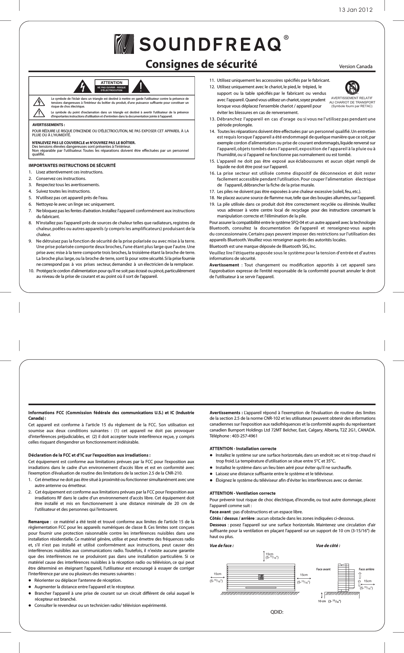 13 Jan 2012Consignes de sécurité11.  Utilisez uniquement les accessoires spécifiés par le fabricant. 12.   Utilisez uniquement avec le chariot, le pied, le  trépied,  le         support  ou  la  table  spécifiés par  le  fabricant  ou  vendus         avec l&apos;appareil. Quand vous utilisez un chariot, soyez prudent         lorsque vous déplacez l&apos;ensemble chariot / appareil pour         éviter les blessures en cas de renversement.13.  Débranchez  l&apos;appareil  en  cas  d&apos;orage  ou si vous ne l&apos;utilisez pas pendant une période prolongée. 14.   Toutes les réparations doivent être effectuées par un personnel qualifié. Un entretien est requis lorsque l&apos;appareil a été endommagé de quelque manière que ce soit, par exemple cordon d&apos;alimentation ou prise de courant endommagés, liquide renversé sur l&apos;appareil, objets tombés dans l&apos;appareil, exposition de l&apos;appareil à la pluie ou à l&apos;humidité, ou si l&apos;appareil ne fonctionne pas normalement ou est tombé. 15.  L&apos;appareil  ne  doit  pas  être  exposé  aux éclaboussures  et  aucun  objet  rempli  de liquide ne doit être posé sur l&apos;appareil. 16.  La  prise  secteur  est  utilisée  comme  dispositif  de  déconnexion  et  doit  rester facilement accessible pendant l&apos;utilisation. Pour couper l&apos;alimentation   électrique   de   l&apos;appareil, débrancher la fiche de la prise murale. 17.   Les piles ne doivent pas être exposées à une chaleur excessive (soleil, feu, etc.).18.  Ne placez aucune source de flamme nue, telle que des bougies allumées, sur l&apos;appareil.  19. La pile utilisée dans ce produit doit être correctement recyclée ou éliminée. Veuillez vous  adresser  à  votre  centre  local  de  recyclage pour  des  instructions  concernant  la manipulation correcte et l&apos;élimination de la pile.Pour assurer la compatibilité entre le système SFQ-04 et un autre appareil avec la technologie Bluetooth,   consultez   la   documentation    de l&apos;appareil   et   renseignez-vous   auprès   du concessionnaire. Certains pays peuvent imposer des restrictions sur l&apos;utilisation des appareils Bluetooth. Veuillez vous renseigner auprès des autorités locales.Bluetooth est une marque déposée de Bluetooth SIG, Inc. Veuillez lire l&apos;étiquette apposée sous le système pour la tension d&apos;entrée et d&apos;autres informations de sécurité.Avertissement  :  Tout  changement  ou  modication  apportés  à  cet  appareil  sans l’approbation expresse de l’entité responsable de la conformité pourrait annuler le droit de l&apos;utilisateur à se servir l&apos;appareil. Informations  FCC  (Commission  fédérale  des  communications  U.S.)  et  IC  (Industrie Canada) :Cet  appareil  est  conforme  à  l’article  15  du  règlement  de  la  FCC.  Son  utilisation  est soumise  aux  deux  conditions  suivantes  :  (1)  cet  appareil  ne  doit  pas  provoquer d’interférences préjudiciables, et  (2) il doit accepter toute interférence reçue, y compris celles risquant d’engendrer un fonctionnement indésirable.Déclaration de la FCC et d’IC sur l’exposition aux irradiations :Cet équipement est  conforme  aux  limitations prévues par la  FCC pour l’exposition aux irradiations  dans  le  cadre  d’un  environnement  d’accès  libre et  est  en  conformité  avec l’exemption d’évaluation de routine des limitations de la section 2.5 de la CNR-210.1.    Cet émetteur ne doit pas être situé à proximité ou fonctionner simultanément avec une autre antenne ou émetteur.2.    Cet équipement est conforme aux limitations prévues par la FCC pour l’exposition aux irradiations RF dans le cadre d’un environnement d’accès libre. Cet équipement doit être  installé  et  mis  en  fonctionnement  à  une  distance  minimale  de  20  cm  de l’utilisateur et des personnes qui l’entourent.Remarque :  ce matériel  a été  testé et trouvé conforme aux limites  de l&apos;article 15 de la règlementation FCC pour les appareils numériques de classe B. Ces limites sont conçues pour  fournir  une  protection  raisonnable  contre  les  interférences  nuisibles  dans  une installation résidentielle. Ce matériel génère, utilise et peut émettre des fréquences radio et,  s&apos;il  n&apos;est  pas  installé  et  utilisé  conformément  aux  instructions,  peut  causer  des interférences  nuisibles  aux  communications  radio. Toutefois,  il  n&apos;existe  aucune  garantie que  des  interférences  ne  se  produiront  pas  dans  une  installation  particulière.  Si  ce matériel cause des interférences nuisibles à la réception radio ou télévision, ce qui peut être  déterminé  en  éteignant  l&apos;appareil,  l&apos;utilisateur  est  encouragé  à  essayer  de  corriger l&apos;interférence par une ou plusieurs des mesures suivantes :   Réorienter ou déplacer l&apos;antenne de réception.     Augmenter la distance entre l&apos;appareil et le récepteur.     Brancher l&apos;appareil  à une  prise  de courant sur un  circuit différent  de celui  auquel le récepteur est branché.     Consulter le revendeur ou un technicien radio/ télévision expérimenté.Avertissements : L&apos;appareil répond à  l&apos;exemption de  l&apos;évaluation de routine des  limites de la section 2.5 de la norme CNR-102 et les utilisateurs peuvent obtenir des informations canadiennes sur l&apos;exposition aux radiofréquences et la conformité auprès du représentant canadien Burnport Holdings Ltd 72MT Belcher, East, Calgary, Alberta, T2Z 2G1, CANADA.  Téléphone : 403-257-4961ATTENTION - Installation correcte  Installez le système sur une surface horizontale, dans un endroit sec et ni trop chaud ni trop froid. La température d&apos;utilisation se situe entre 5°C et 35°C.    Installez le système dans un lieu bien aéré pour éviter qu&apos;il ne surchauffe.    Laissez une distance suffisante entre le système et le téléviseur.    Éloignez le système du téléviseur afin d&apos;éviter les interférences avec ce dernier.ATTENTION - Ventilation correcte Pour prévenir tout risque de choc électrique, d&apos;incendie, ou tout autre dommage, placez l&apos;appareil comme suit :Face avant : pas d&apos;obstructions et un espace libre. Côtés / dessus / arrière : aucun obstacle dans les zones indiquées ci-dessous.Dessous  :  posez  l&apos;appareil  sur  une  surface  horizontale.  Maintenez  une  circulation  d&apos;air suffisante pour la ventilation en plaçant l&apos;appareil sur un support de 10 cm (3-15/16&quot;) de haut ou plus.15cm(5-15/16&quot;)15cm(5-15/16&quot;)15cm(5-15/16&quot;) 15cm(5-15/16&quot;)10 cm (3-15/16&quot;)Le  symbole  du  point  d&apos;exclamation  dans  un  triangle  est  destiné  à  avertir  l&apos;utilisateur  de  la  présence d&apos;importantes instructions d&apos;utilisation et d&apos;entretien dans la documentation jointe à l&apos;appareil.AVERTISSEMENTS : Le symbole de l&apos;éclair dans un triangle  est destiné à  mettre en garde l&apos;utilisateur contre la présence de tensions dangereuses à l&apos;intérieur du boîtier du produit,  d&apos;une puissance  suffisante  pour  constituer  un risque de choc électrique.POUR RÉDUIRE LE RISQUE D&apos;INCENDIE OU D&apos;ÉLECTROCUTION, NE PAS EXPOSER CET APPAREIL À LA PLUIE OU À L&apos;HUMIDITÉ.N&apos;ENLEVEZ PAS LE COUVERCLE et N&apos;OUVREZ PAS LE BOÎTIER. Des tensions élevées dangereuses sont présentes à l&apos;intérieur. Non  réparable par  l&apos;utilisateur. Toutes les  réparations  doivent  être  effectuées par  un personnel qualifié.NE PAS OUVRIR - RISQUE D&apos;ÉLECTROCUTIONATTENTIONIMPORTANTES INSTRUCTIONS DE SÉCURITÉ1.     Lisez attentivement ces instructions. 2.     Conservez ces instructions. 3.     Respectez tous les avertissements. 4.     Suivez toutes les instructions. 5.     N&apos;utilisez pas cet appareil près de l&apos;eau. 6.     Nettoyez-le avec un linge sec uniquement. 7.      Ne bloquez pas les fentes d&apos;aération. Installez l&apos;appareil conformément aux instructions du fabricant. 8.     N&apos;installez pas l&apos;appareil près de sources de chaleur telles que radiateurs, registres de chaleur, poêles ou autres appareils (y compris les amplificateurs) produisant de la chaleur. 9.     Ne détruisez pas la fonction de sécurité de la prise polarisée ou avec mise à la terre. Une prise polarisée comporte deux broches, l&apos;une étant plus large que l&apos;autre. Une prise avec mise à la terre comporte trois broches, la troisième étant la broche de terre. La broche plus large, ou la broche de terre, sont là pour votre sécurité. Si la prise fournie ne correspond pas  à  vos  prises  secteur, demandez  à  un électricien de la remplacer. 10.   Protégez le cordon d&apos;alimentation pour qu&apos;il ne soit pas écrasé ou pincé, particulièrement au niveau de la prise de courant et au point où il sort de l&apos;appareil. AVERTISSEMENT RELATIF AU CHARIOT DE TRANSPORT(Symbole fourni par RETAC) Version Canada Vue de face : Vue de côté :Face avant Face arrièreQDID: 