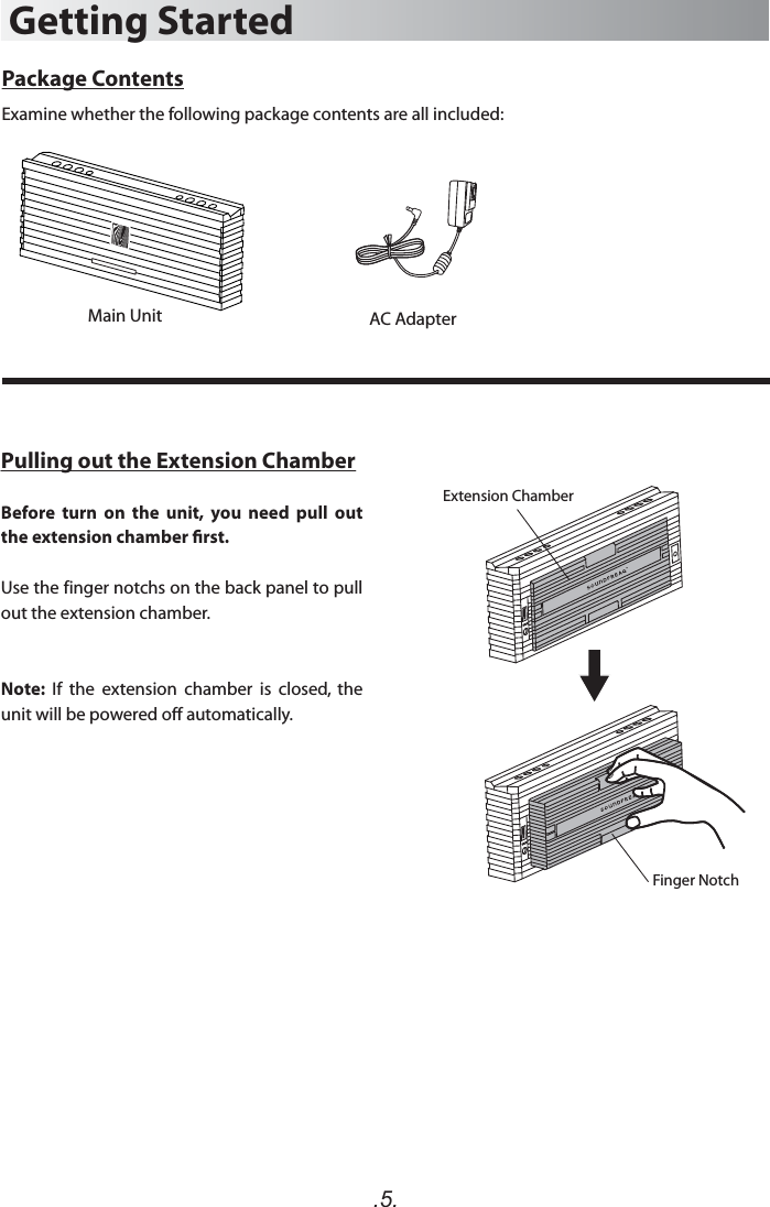 .5.Package ContentsExamine whether the following package contents are all included:Main UnitGetting StartedAC AdapterPulling out the Extension ChamberBefore  turn  on  the  unit,  you  need  pull  out the extension chamber rst. Use the finger notchs on the back panel to pull out the extension chamber. Note:  If  the  extension  chamber  is  closed,  the unit will be powered off automatically.Extension ChamberFinger Notch