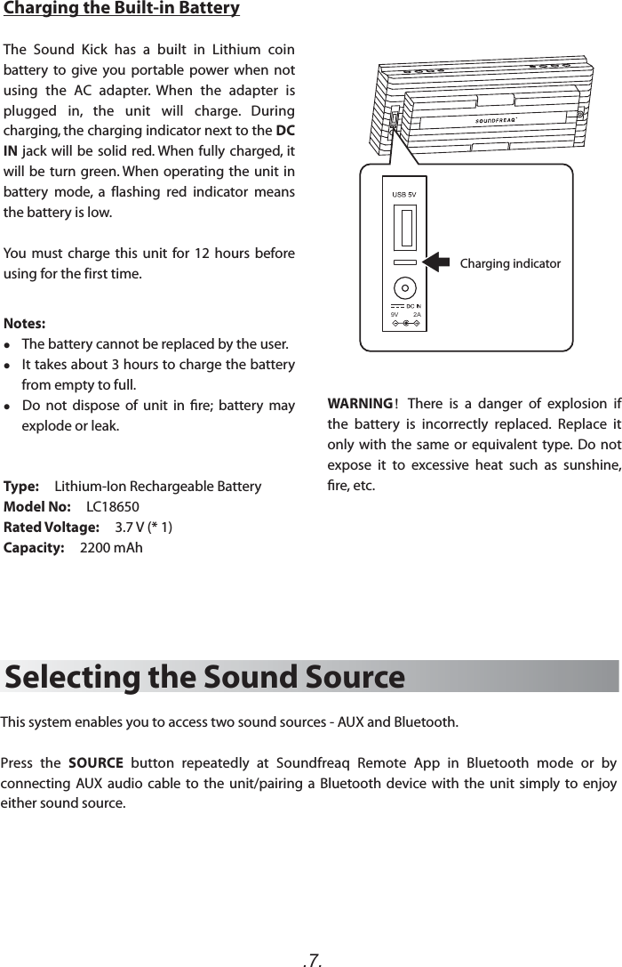 .7.Selecting the Sound SourceThis system enables you to access two sound sources - AUX and Bluetooth.Press  the  SOURCE  button  repeatedly  at  Soundfreaq  Remote  App  in  Bluetooth  mode  or  by connecting  AUX audio  cable  to  the  unit/pairing  a  Bluetooth  device with the unit simply to enjoy either sound source. Charging the Built-in BatteryThe  Sound  Kick  has  a  built  in  Lithium  coin battery  to  give  you  portable  power when  not using  the  AC  adapter.  When  the  adapter  is plugged  in,  the  unit  will  charge.  During charging, the charging indicator next to the DC IN jack will be solid red. When fully charged, it will be turn green. When operating the unit in battery  mode,  a flashing  red  indicator  means the battery is low.You must charge this unit for 12  hours  before using for thefirst time.Notes:     The battery cannot be replaced by the user.    It takes about 3 hours to charge the battery from empty to full.   Do  not  dispose  of  unit  in  re;  battery  may explode or leak.Type:     Lithium-Ion Rechargeable BatteryModel No:     LC18650Rated Voltage:     3.7 V (* 1)Capacity:     2200 mAh    Charging indicator9V         2AWARNING！There  is  a  danger  of  explosion  if the  battery  is  incorrectly  replaced.  Replace  it only with the  same or equivalent  type. Do  not expose  it  to  excessive  heat  such  as  sunshine, re, etc.