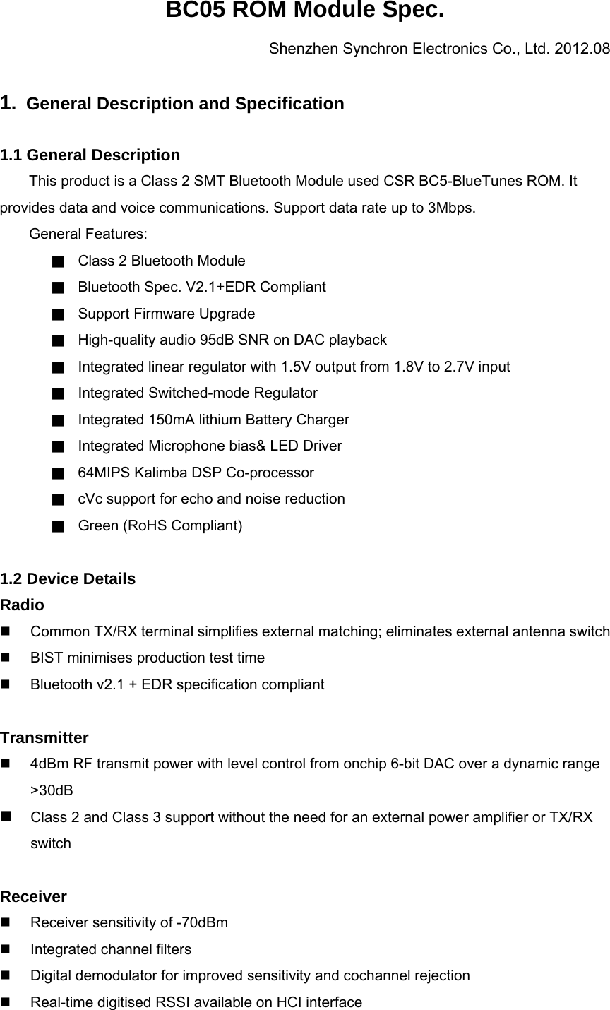 BC05 ROM Module Spec. Shenzhen Synchron Electronics Co., Ltd. 2012.08  1.  General Description and Specification  1.1 General Description This product is a Class 2 SMT Bluetooth Module used CSR BC5-BlueTunes ROM. It provides data and voice communications. Support data rate up to 3Mbps.     General Features: ■ Class 2 Bluetooth Module ■ Bluetooth Spec. V2.1+EDR Compliant ■ Support Firmware Upgrade ■ High-quality audio 95dB SNR on DAC playback ■ Integrated linear regulator with 1.5V output from 1.8V to 2.7V input ■ Integrated Switched-mode Regulator ■ Integrated 150mA lithium Battery Charger ■ Integrated Microphone bias&amp; LED Driver ■ 64MIPS Kalimba DSP Co-processor ■ cVc support for echo and noise reduction ■ Green (RoHS Compliant)  1.2 Device Details Radio   Common TX/RX terminal simplifies external matching; eliminates external antenna switch   BIST minimises production test time   Bluetooth v2.1 + EDR specification compliant  Transmitter   4dBm RF transmit power with level control from onchip 6-bit DAC over a dynamic range &gt;30dB  Class 2 and Class 3 support without the need for an external power amplifier or TX/RX switch  Receiver   Receiver sensitivity of -70dBm  Integrated channel filters   Digital demodulator for improved sensitivity and cochannel rejection   Real-time digitised RSSI available on HCI interface 