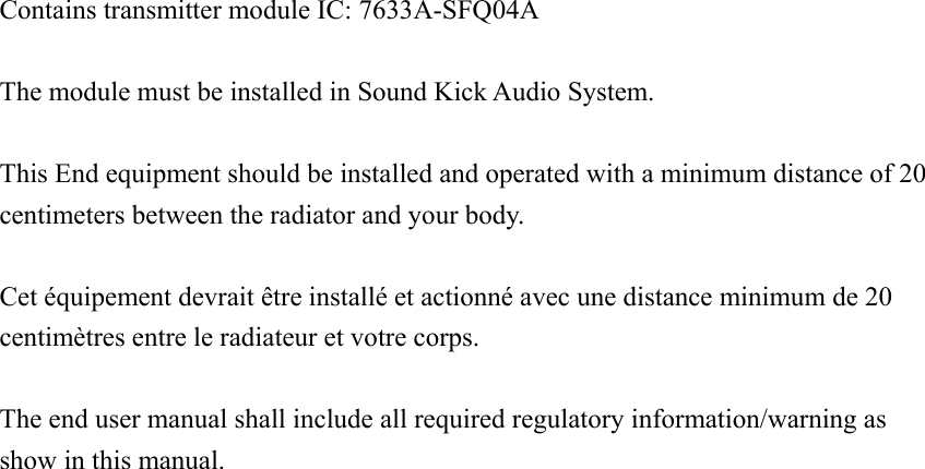 Contains transmitter module IC: 7633A-SFQ04A        The module must be installed in Sound Kick Audio System.  This End equipment should be installed and operated with a minimum distance of 20 centimeters between the radiator and your body.  Cet équipement devrait être installé et actionné avec une distance minimum de 20 centimètres entre le radiateur et votre corps.  The end user manual shall include all required regulatory information/warning as show in this manual. 