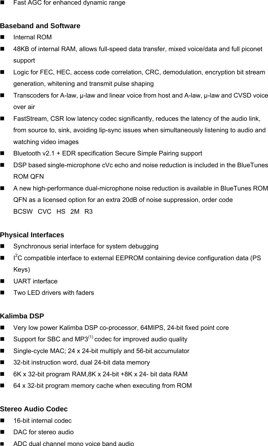   Fast AGC for enhanced dynamic range  Baseband and Software  Internal ROM   48KB of internal RAM, allows full-speed data transfer, mixed voice/data and full piconet support   Logic for FEC, HEC, access code correlation, CRC, demodulation, encryption bit stream generation, whitening and transmit pulse shaping   Transcoders for A-law, μ-law and linear voice from host and A-law, μ-law and CVSD voice over air   FastStream, CSR low latency codec significantly, reduces the latency of the audio link, from source to, sink, avoiding lip-sync issues when simultaneously listening to audio and watching video images   Bluetooth v2.1 + EDR specification Secure Simple Pairing support   DSP based single-microphone cVc echo and noise reduction is included in the BlueTunes ROM QFN   A new high-performance dual-microphone noise reduction is available in BlueTunes ROM QFN as a licensed option for an extra 20dB of noise suppression, order code BCSWCVCHS2MR3  Physical Interfaces   Synchronous serial interface for system debugging  I2C compatible interface to external EEPROM containing device configuration data (PS Keys)  UART interface   Two LED drivers with faders  Kalimba DSP   Very low power Kalimba DSP co-processor, 64MIPS, 24-bit fixed point core   Support for SBC and MP3(1) codec for improved audio quality   Single-cycle MAC; 24 x 24-bit multiply and 56-bit accumulator   32-bit instruction word, dual 24-bit data memory   6K x 32-bit program RAM,8K x 24-bit +8K x 24- bit data RAM   64 x 32-bit program memory cache when executing from ROM  Stereo Audio Codec   16-bit internal codec   DAC for stereo audio  ADC dual channel mono voice band audio 