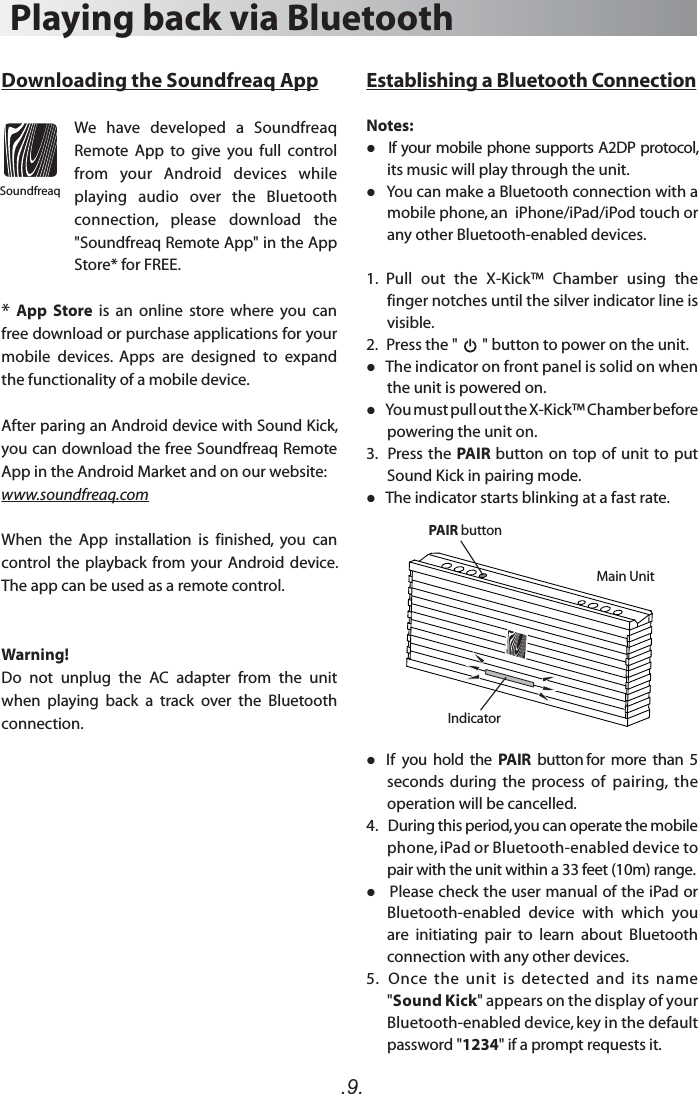 .9.Establishing a Bluetooth ConnectionNotes:   If your mobile phone supports A2DP protocol, its music will play through the unit.   You can make a Bluetooth connection with a mobile phone, an  iPhone/iPad/iPod touch or any other Bluetooth-enabled devices.1.  Pull  out  the  X-Kick™  Chamber  using  the finger notches until the silver indicator line is visible.2.   Press the &quot;       &quot; button to power on the unit.    The indicator on front panel is solid on when the unit is powered on.   You must pull out the X-Kick™ Chamber before powering the unit on. 3.   Press the PAIR button on top of unit to put Sound Kick in pairing mode.   The indicator starts blinking at a fast rate.   If  you  hold  the  PAIR  button for  more  than  5 seconds  during  the  process  of  pairing,  the operation will be cancelled. 4.   During this period, you can operate the mobile phone, iPad or Bluetooth-enabled device to pair with the unit within a 33 feet (10m) range.   Please check the user manual of the iPad or Bluetooth-enabled  device  with  which  you are  initiating  pair  to  learn  about  Bluetooth connection with any other devices.5.   Once  the  unit  is  detected  and  its  name &quot;Sound Kick&quot; appears on the display of your Bluetooth-enabled device, key in the default password &quot;1234&quot; if a prompt requests it.Playing back via BluetoothDownloading the Soundfreaq AppWe  have  developed  a  Soundfreaq Remote  App  to  give  you  full  control from  your  Android  devices  while playing  audio  over  the  Bluetooth connection,  please  download  the &quot;Soundfreaq Remote App&quot; in the App Store* for FREE. * App  Store  is  an  online  store  where  you  can free download or purchase applications for your mobile  devices.  Apps  are  designed  to  expand the functionality of a mobile device. After paring an Android device with Sound Kick, you can download the free Soundfreaq Remote App in the Android Market and on our website:www.soundfreaq.comWhen  the  App  installation  is  finished,  you  can control the  playback from  your Android device. The app can be used as a remote control. Warning!Do  not  unplug  the  AC  adapter  from  the  unit when  playing  back  a  track  over  the  Bluetooth connection. SoundfreaqIndicatorPAIR buttonMain Unit