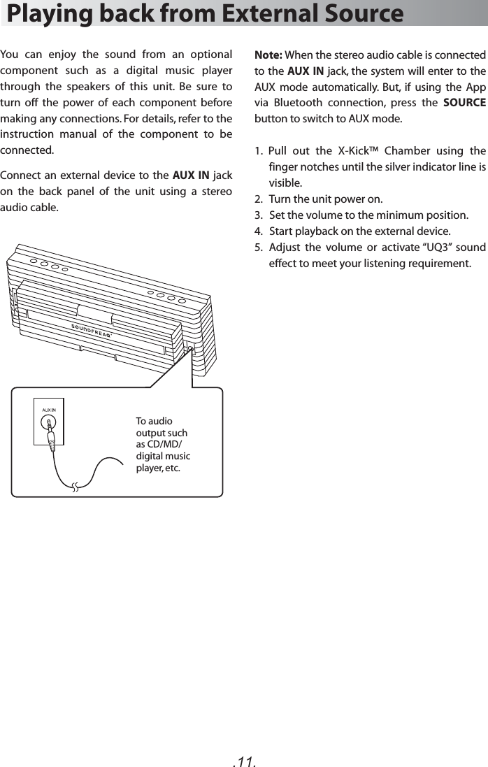 Note: When the stereo audio cable is connected to the AUX IN jack, the system will enter to the AUX  mode  automatically.  But,  if  using  the  App via  Bluetooth  connection,  press  the  SOURCE button to switch to AUX mode.1.  Pull  out  the  X-Kick™  Chamber  using  the finger notches until the silver indicator line is visible.2.   Turn the unit power on.3.   Set the volume to the minimum position.4.   Start playback on the external device.5.  Adjust  the  volume  or  activate “UQ3”  sound effect to meet your listening requirement.Playing back from External SourceYou  can  enjoy  the  sound  from  an  optional component  such  as  a  digital  music  player through  the  speakers  of  this  unit.  Be  sure  to turn  off  the  power  of  each  component  before making any connections. For details, refer to the instruction  manual  of  the  component  to  be connected.Connect an external device to the AUX IN jack on  the  back  panel  of  the  unit  using  a  stereo audio cable.To audio output such as CD/MD/ digital music player, etc..11.