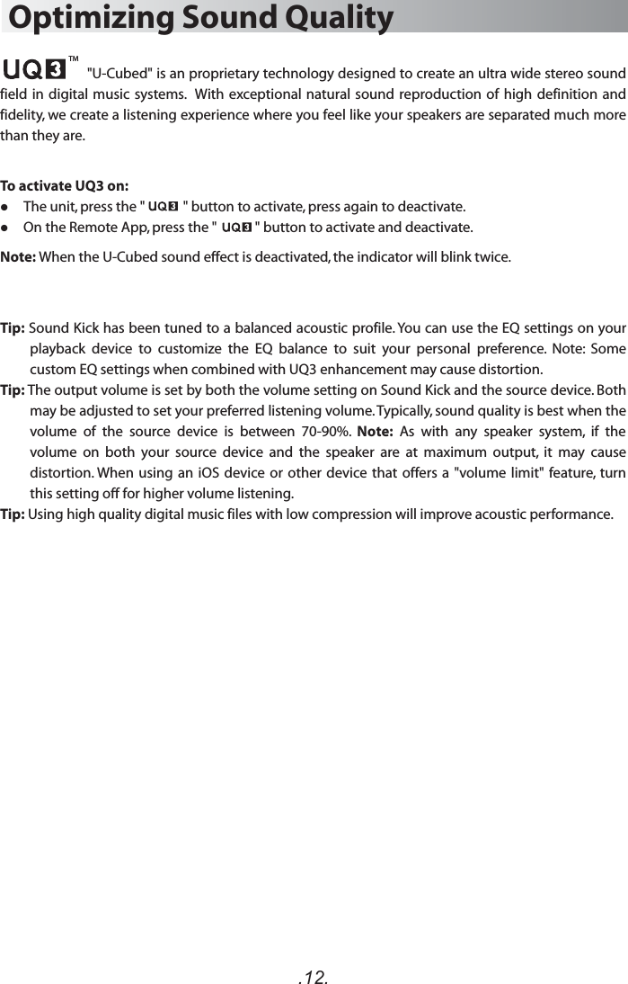 .12.Optimizing Sound Quality                      &quot;U-Cubed&quot; is an proprietary technology designed to create an ultra wide stereo sound field in  digital music systems.   With  exceptional natural sound reproduction of high  definition and fidelity, we create a listening experience where you feel like your speakers are separated much more than they are.To activate UQ3 on:     The unit, press the &quot;            &quot; button to activate, press again to deactivate.     On the Remote App, press the &quot;            &quot; button to activate and deactivate.Note: When the U-Cubed sound effect is deactivated, the indicator will blink twice. Tip: Sound Kick has been tuned to a balanced acoustic profile. You can use the EQ settings on your playback  device  to  customize  the  EQ  balance  to  suit  your  personal  preference.  Note:  Some custom EQ settings when combined with UQ3 enhancement may cause distortion.Tip: The output volume is set by both the volume setting on Sound Kick and the source device. Both may be adjusted to set your preferred listening volume. Typically, sound quality is best when the volume  of  the  source  device  is  between  70-90%.  Note:  As  with  any  speaker  system,  if  the volume  on  both  your  source  device  and  the  speaker  are  at  maximum  output,  it  may  cause distortion. When using  an iOS device or other device that offers a &quot;volume limit&quot; feature,  turn this setting off for higher volume listening.Tip: Using high quality digital music files with low compression will improve acoustic performance.TM