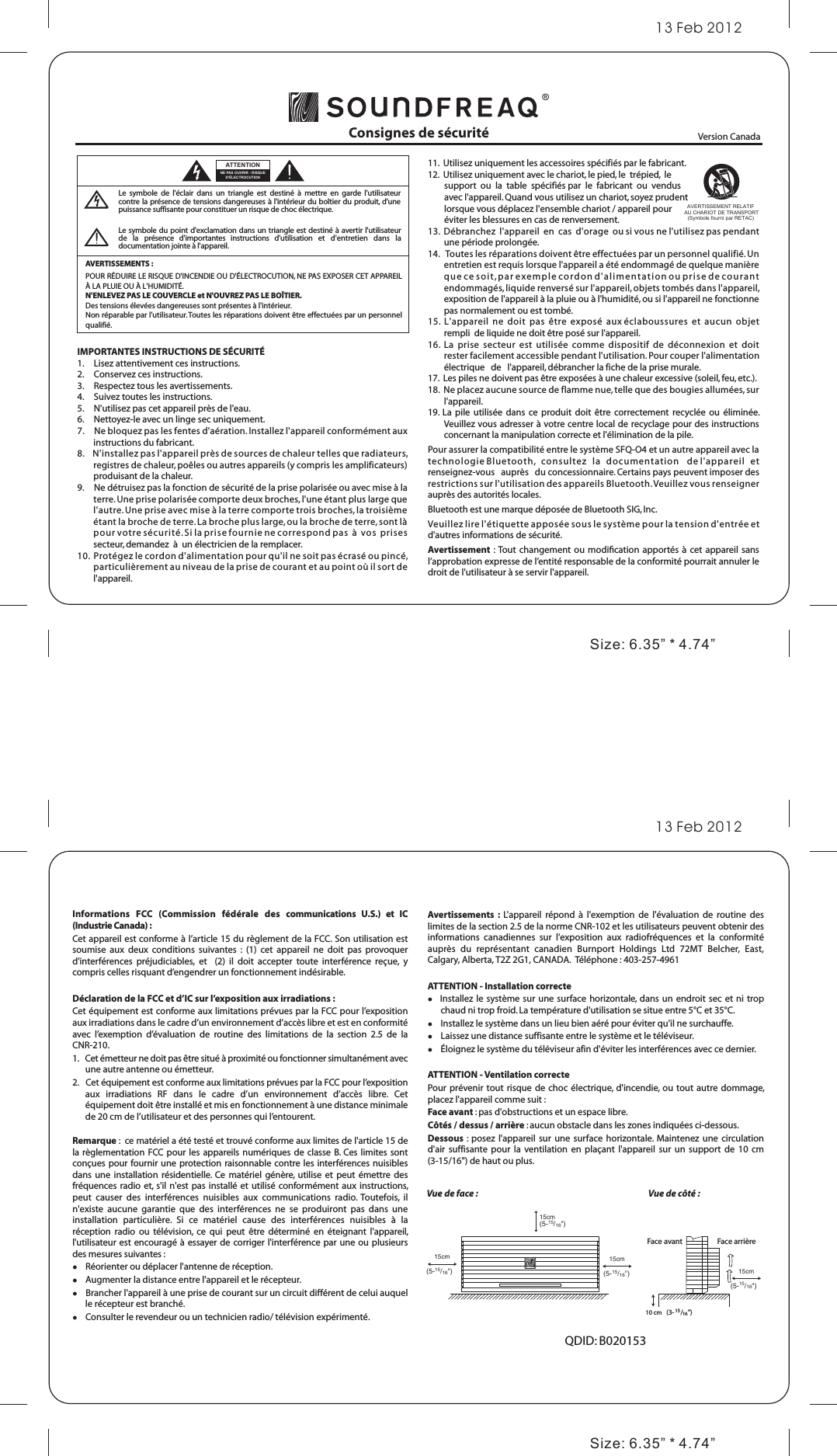 Informations  FCC  (Commission  fédérale  des  communications  U.S.)  et  IC (Industrie Canada) :Cet appareil est conforme à l’article 15 du règlement de la FCC. Son utilisation est soumise  aux  deux  conditions  suivantes  :  (1)  cet  appareil  ne  doit  pas  provoquer d’interférences  préjudiciables,  et    (2)  il  doit  accepter  toute  interférence  reçue,  y compris celles risquant d’engendrer un fonctionnement indésirable.Déclaration de la FCC et d’IC sur l’exposition aux irradiations :Cet équipement est conforme aux limitations prévues par la FCC pour l’exposition aux irradiations dans le cadre d’un environnement d’accès libre et est en conformité avec  l’exemption  d’évaluation  de  routine  des  limitations  de  la  section  2.5  de  la CNR-210.1.   Cet émetteur ne doit pas être situé à proximité ou fonctionner simultanément avec une autre antenne ou émetteur.2.   Cet équipement est conforme aux limitations prévues par la FCC pour l’exposition aux  irradiations  RF  dans  le  cadre  d’un  environnement  d’accès  libre.  Cet équipement doit être installé et mis en fonctionnement à une distance minimale de 20 cm de l’utilisateur et des personnes qui l’entourent.Remarque :  ce matériel a été testé et trouvé conforme aux limites de l&apos;article 15 de la règlementation FCC pour  les  appareils numériques de  classe B. Ces limites  sont conçues pour fournir une protection raisonnable contre les interférences nuisibles dans  une installation  résidentielle.  Ce matériel  génère,  utilise et  peut  émettre  des fréquences radio  et, s&apos;il  n&apos;est pas installé  et utilisé conformément  aux  instructions, peut  causer  des  interférences  nuisibles  aux  communications  radio. Toutefois,  il n&apos;existe  aucune  garantie  que  des  interférences  ne  se  produiront  pas  dans  une installation  particulière.  Si  ce  matériel  cause  des  interférences  nuisibles  à  la réception  radio  ou  télévision,  ce  qui  peut  être  déterminé  en  éteignant  l&apos;appareil, l&apos;utilisateur est encouragé à essayer de  corriger l&apos;interférence par une ou plusieurs des mesures suivantes :    Réorienter ou déplacer l&apos;antenne de réception.     Augmenter la distance entre l&apos;appareil et le récepteur.      Brancher l&apos;appareil à une prise de courant sur un circuit différent de celui auquel le récepteur est branché.     Consulter le revendeur ou un technicien radio/ télévision expérimenté.Avertissements  :  L&apos;appareil  répond  à  l&apos;exemption  de  l&apos;évaluation  de  routine  des limites de la section 2.5 de la norme CNR-102 et les utilisateurs peuvent obtenir des informations  canadiennes  sur  l&apos;exposition  aux  radiofréquences  et  la  conformité auprès  du  représentant  canadien  Burnport  Holdings  Ltd  72MT  Belcher,  East, Calgary, Alberta, T2Z 2G1, CANADA.  Téléphone : 403-257-4961ATTENTION - Installation correcte   Installez le système sur une surface horizontale, dans un  endroit  sec  et  ni trop chaud ni trop froid. La température d&apos;utilisation se situe entre 5°C et 35°C.    Installez le système dans un lieu bien aéré pour éviter qu&apos;il ne surchauffe.     Laissez une distance suffisante entre le système et le téléviseur.     Éloignez le système du téléviseur afin d&apos;éviter les interférences avec ce dernier.ATTENTION - Ventilation correcte Pour prévenir tout risque de choc électrique, d&apos;incendie,  ou  tout autre dommage, placez l&apos;appareil comme suit :Face avant : pas d&apos;obstructions et un espace libre. Côtés / dessus / arrière : aucun obstacle dans les zones indiquées ci-dessous.Dessous  : posez l&apos;appareil  sur une  surface  horizontale.  Maintenez une  circulation d&apos;air  suffisante pour  la ventilation  en plaçant  l&apos;appareil  sur  un support  de 10  cm (3-15/16&quot;) de haut ou plus.Consignes de sécuritéAVERTISSEMENTS : POUR RÉDUIRE LE RISQUE D&apos;INCENDIE OU D&apos;ÉLECTROCUTION, NE PAS EXPOSER CET APPAREIL À LA PLUIE OU À L&apos;HUMIDITÉ.N&apos;ENLEVEZ PAS LE COUVERCLE et N&apos;OUVREZ PAS LE BOÎTIER. Des tensions élevées dangereuses sont présentes à l&apos;intérieur. Non réparable par l&apos;utilisateur. Toutes les réparations doivent être effectuées par un personnel qualifié.IMPORTANTES INSTRUCTIONS DE SÉCURITÉ1.     Lisez attentivement ces instructions. 2.     Conservez ces instructions. 3.     Respectez tous les avertissements. 4.     Suivez toutes les instructions. 5.     N&apos;utilisez pas cet appareil près de l&apos;eau. 6.     Nettoyez-le avec un linge sec uniquement. 7.     Ne bloquez pas les fentes d&apos;aération. Installez l&apos;appareil conformément aux instructions du fabricant. 8.    N&apos;installez pas l&apos;appareil près de sources de chaleur telles que radiateurs, registres de chaleur, poêles ou autres appareils (y compris les amplificateurs) produisant de la chaleur. 9.     Ne détruisez pas la fonction de sécurité de la prise polarisée ou avec mise à la terre. Une prise polarisée comporte deux broches, l&apos;une étant plus large que l&apos;autre. Une prise avec mise à la terre comporte trois broches, la troisième étant la broche de terre. La broche plus large, ou la broche de terre, sont là pour votre sécurité. Si la prise fournie ne correspond pas  à  vos  prises  secteur, demandez  à  un électricien de la remplacer. 10.  Protégez le cordon d&apos;alimentation pour qu&apos;il ne soit pas écrasé ou pincé, particulièrement au niveau de la prise de courant et au point où il sort de l&apos;appareil. Version Canada Le  symbole  de  l&apos;éclair  dans  un  triangle  est  destiné  à  mettre  en  garde  l&apos;utilisateur contre la présence de tensions dangereuses à l&apos;intérieur du boîtier du  produit, d&apos;une puissance suffisante pour constituer un risque de choc électrique.Le symbole  du point d&apos;exclamation dans un triangle est destiné  à avertir l&apos;utilisateur de  la  présence  d&apos;importantes  instructions  d&apos;utilisation  et  d&apos;entretien  dans  la documentation jointe à l&apos;appareil.11.  Utilisez uniquement les accessoires spécifiés par le fabricant. 12.  Utilisez uniquement avec le chariot, le pied, le  trépied,  le         support  ou  la  table  spécifiés par  le  fabricant  ou  vendus         avec l&apos;appareil. Quand vous utilisez un chariot, soyez prudent         lorsque vous déplacez l&apos;ensemble chariot / appareil pour         éviter les blessures en cas de renversement.13.  Débranchez  l&apos;appareil  en  cas  d&apos;orage  ou si vous ne l&apos;utilisez pas pendant une période prolongée. 14.   Toutes les réparations doivent être effectuées par un personnel qualifié. Un entretien est requis lorsque l&apos;appareil a été endommagé de quelque manière que ce soit, p a r e xe m p l e c o r d o n d&apos; al i me nt a t i on o u pr is e de c o u ra n t endommagés, liquide renversé sur l&apos;appareil, objets tombés dans l&apos;appareil, exposition de l&apos;appareil à la pluie ou à l&apos;humidité, ou si l&apos;appareil ne fonctionne pas normalement ou est tombé. 15.  L&apos;appareil  ne  doit  pas  être  exposé  aux éclaboussures  et  aucun  objet  rempli  de liquide ne doit être posé sur l&apos;appareil. 16.  La  prise  secteur  est  utilisée  comme  dispositif  de  déconnexion  et  doit  rester facilement accessible pendant l&apos;utilisation. Pour couper l&apos;alimentation   électrique   de   l&apos;appareil, débrancher la fiche de la prise murale. 17.  Les piles ne doivent pas être exposées à une chaleur excessive (soleil, feu, etc.).18.  Ne placez aucune source de flamme nue, telle que des bougies allumées, sur l&apos;appareil.  19.  La  pile  utilisée dans  ce  produit  doit  être correctement  recyclée  ou  éliminée. Veuillez vous adresser à votre centre local de recyclage pour des instructions concernant la manipulation correcte et l&apos;élimination de la pile.Pour assurer la compatibilité entre le système SFQ-O4 et un autre appareil avec la technologie Bluetooth,   consultez   la   documentation    de l&apos;appareil   et   renseignez-vous   auprès   du concessionnaire. Certains pays peuvent imposer des restrictions sur l&apos;utilisation des appareils Bluetooth. Veuillez vous renseigner auprès des autorités locales.Bluetooth est une marque déposée de Bluetooth SIG, Inc. Veuillez lire l&apos;étiquette apposée sous le système pour la tension d&apos;entrée et d&apos;autres informations de sécurité.Avertissement  : Tout changement  ou modication apportés  à  cet appareil sans l’approbation expresse de l’entité responsable de la conformité pourrait annuler le droit de l&apos;utilisateur à se servir l&apos;appareil. 13 Feb 2012Size: 6.35” * 4.74” 13 Feb 2012Size: 6.35” * 4.74” NE PAS OUVRIR - RISQUE D&apos;ÉLECTROCUTIONATTENTION15cm(5-15/16&quot;)15cm(5-15/16&quot;)15cm(5-15/16&quot;) 15cm(5-15/16&quot;)10 cm (3- 15/16&quot;)Vue de face : Vue de côté :Face avant Face arrièreQDID: B020153 AVERTISSEMENT RELATIF AU CHARIOT DE TRANSPORT(Symbole fourni par RETAC) 