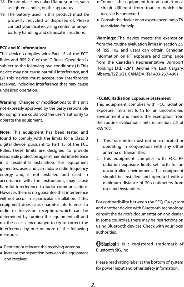 .2.For compatibility between the SFQ-O4 system and another device with Bluetooth technology, consult the device&apos;s documentation and dealer. In some countries, there may be restrictions on using Bluetooth devices. Check with your local authorities.                             is   a   registered   trademark   of Bluetooth SIG, IncPlease read rating label at the bottom of system for power input and other safety information.FCC and IC Information:This  device  complies  with  Part  15  of  the  FCC Rules and RSS-210 of  the  IC Rules. Operation is subject to the following two conditions: (1) This device may not cause harmful interference, and (2)  this  device  must  accept  any  interference received, including interference that may cause undesired operation.Warning: Changes or modifications to this unit not expressly approved by the party responsible for compliance could void the user&apos;s authority to operate the equipment. Note:  This  equipment  has  been  tested  and found  to  comply  with  the  limits  for  a  Class  B digital  device,  pursuant  to  Part  15  of  the  FCC Rules.  These  limits  are  designed  to  provide reasonable protection against harmful interference in  a  residential  installation.  This  equipment generates, uses, and can radiate radio frequency energy  and,  if  not  installed  and  used  in accordance  with  the  instructions,  may  cause harmful  interference  to  radio  communications. However, there is no guarantee that interference will  not  occur  in  a  particular  installation.  If  this equipment  does  cause  harmful  interference  to radio  or  television  reception,  which  can  be determined  by  turning  the  equipment  off  and on, the user is encouraged to try  to  correct  the interference  by  one  or  more  of  the  following measures: Reorient or relocate the receiving antenna. Increase the separation between the equipment and receiver.  Connect  the  equipment  into  an  outlet  on  a circuit  different  from  that  to  which  the receiver is connected. Consult the dealer or an experienced radio TV technician for help.Warnings:  The  device  meets  the  exemption from the routine evaluation limits in section 2.5 of  RSS  102  and  users  can  obtain  Canadian information  on  RF  exposure  and  compliance from  the  Canadian  Representative  Burnport Holdings  Ltd.  72MT  Belcher  Pls,  East,  Calgary, Alberta, T2Z 2G1, CANADA.  Tel: 403-257-4961FCC&amp;IC Radiation Exposure Statement This  equipment  complies  with  FCC  radiation exposure  limits  set  forth  for  an  uncontrolled environment  and  meets  the  exemption  from the  routine  evaluation  limits  in  section  2.5  of RSS 102.1.     This Transmitter must not  be  co-located or operating  in  conjunction  with  any  other antenna or transmitter.2.  This  equipment  complies  with  FCC  RF radiation  exposure  limits  set  forth  for  an uncontrolled  environment. This  equipment should  be  installed  and  operated  with  a minimum  distance  of  20  centimeters  from user and bystanders.18.   Do not place any naked flame sources, such as lighted candles, on the apparatus.  19.   The  battery  used  in  this  product  must  be properly  recycled  or  disposed  of.  Please contact your local recycling center for proper battery handling and disposal instructions.