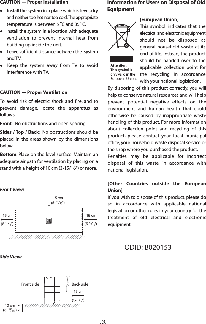 .3.15 cm(5- 15/16&quot;)10 cm(3- 15/16&quot;)15 cm(5-15/16&quot;)15 cm(5-15/16&quot;)15 cm(5-15/16&quot;)Front View:Side View:Front side Back sideQDID: B020153 CAUTION - Proper Installation    Install the system in a place which is level, dry and neither too hot nor too cold. The appropriate temperature is between 5 oC and 35 oC.   Install the system in a location with adequate ventilation  to  prevent  internal  heat  from building up inside the unit.    Leave sufficient distance between the  system and TV.  Keep  the  system  away  from  TV  to  avoid interference with TV.CAUTION - Proper VentilationTo  avoid  risk  of  electric  shock  and  fire,  and  to prevent  damage,  locate  the  apparatus  as follows:Front:  No obstructions and open spacing.Sides / Top / Back:  No obstructions should be placed  in  the  areas  shown  by  the  dimensions below.Bottom: Place on the level surface. Maintain an adequate air path for ventilation by placing on a stand with a height of 10 cm (3-15/16&quot;) or more.Information for Users on Disposal of Old Equipment[European Union]This  symbol  indicates  that  the electrical and electronic equipment should  not  be  disposed  as general  household  waste  at  its end-of-life. Instead, the product should  be  handed  over  to  the applicable  collection  point  for the  recycling  in  accordance with your national legislation.By  disposing  of  this  product  correctly,  you  will help to conserve natural resources and will help prevent  potential  negative  effects  on  the environment  and  human  health  that  could otherwise  be  caused  by  inappropriate  waste handling of this product. For more information about  collection  point  and  recycling  of  this product,  please  contact  your  local  municipal office, your household waste disposal service or the shop where you purchased the product.Penalties  may  be  applicable  for  incorrect disposal  of  this  waste,  in  accordance  with national legislation.[Other  Countries  outside  the  European Union]If you wish to dispose of this product, please do so  in  accordance  with  applicable  national legislation or other rules in your country for the treatment  of  old  electrical  and  electronic equipment.Attention:This symbol is only valid in the European Union.