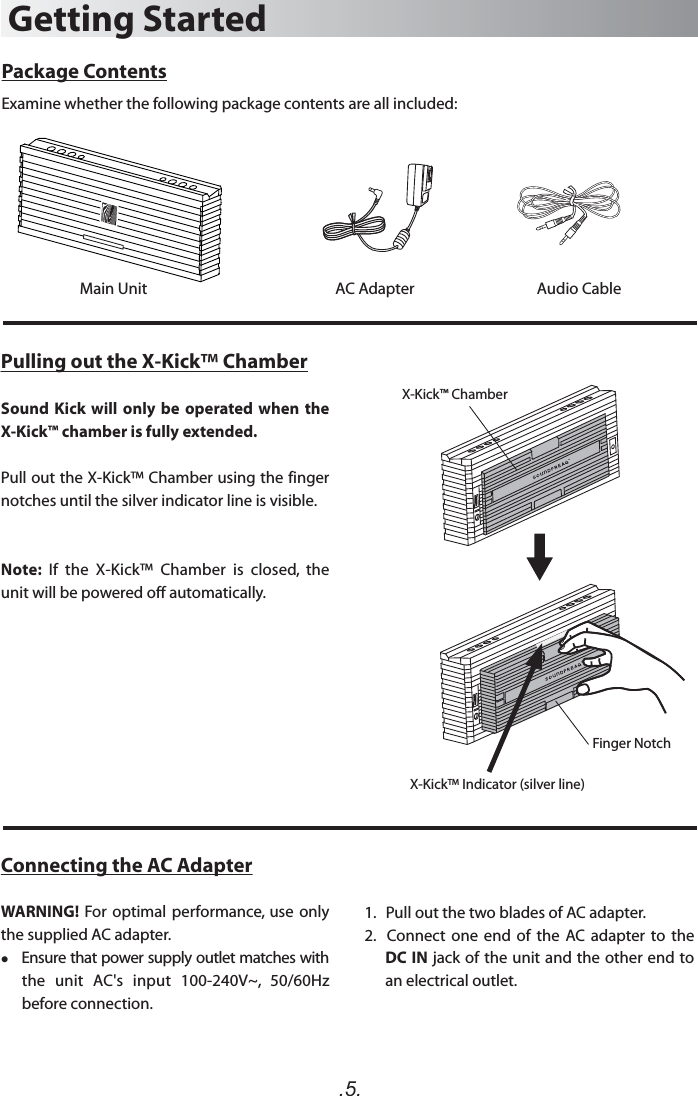 .5.Package ContentsExamine whether the following package contents are all included:Main UnitGetting StartedAC Adapter Audio CablePulling out the X-Kick™ ChamberSound  Kick  will only be  operated  when the X-Kick™ chamber is fully extended.Pull out the X-Kick™ Chamber using the finger notches until the silver indicator line is visible.Note:  If  the  X-Kick™  Chamber  is  closed,  the unit will be powered off automatically.X-Kick™ ChamberFinger NotchX-Kick™ Indicator (silver line)Connecting the AC AdapterWARNING!  For optimal  performance,  use  only the supplied AC adapter.    Ensure that power supply outlet matches with the  unit  AC&apos;s  input  100-240V~,  50/60Hz before connection.1.   Pull out the two blades of AC adapter.2.    Connect  one  end  of  the  AC adapter  to  the DC IN jack of the unit and the other end to an electrical outlet.