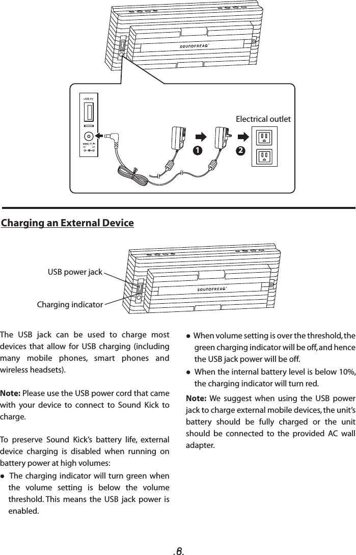 .6..8.Charging an External DeviceThe  USB  jack  can  be  used  to  charge  most devices  that  allow  for  USB  charging  (including many  mobile  phones,  smart  phones  and wireless headsets). Note: Please use the USB power cord that came with  your  device  to  connect  to  Sound  Kick  to charge.To  preserve  Sound  Kick’s  battery  life,  external device  charging  is  disabled  when  running  on battery power at high volumes:  The charging indicator will turn green when the  volume  setting  is  below  the  volume threshold. This  means  the  USB  jack  power  is enabled.     When volume setting is over the threshold, the green charging indicator will be off, and hence the USB jack power will be off.  When the internal battery level is below 10%, the charging indicator will turn red.Note:  We  suggest  when  using  the  USB  power jack to charge external mobile devices, the unit’s battery  should  be  fully  charged  or  the  unit should  be  connected  to  the  provided  AC  wall adapter.   9V         2A 12Electrical outletUSB power jackCharging indicator