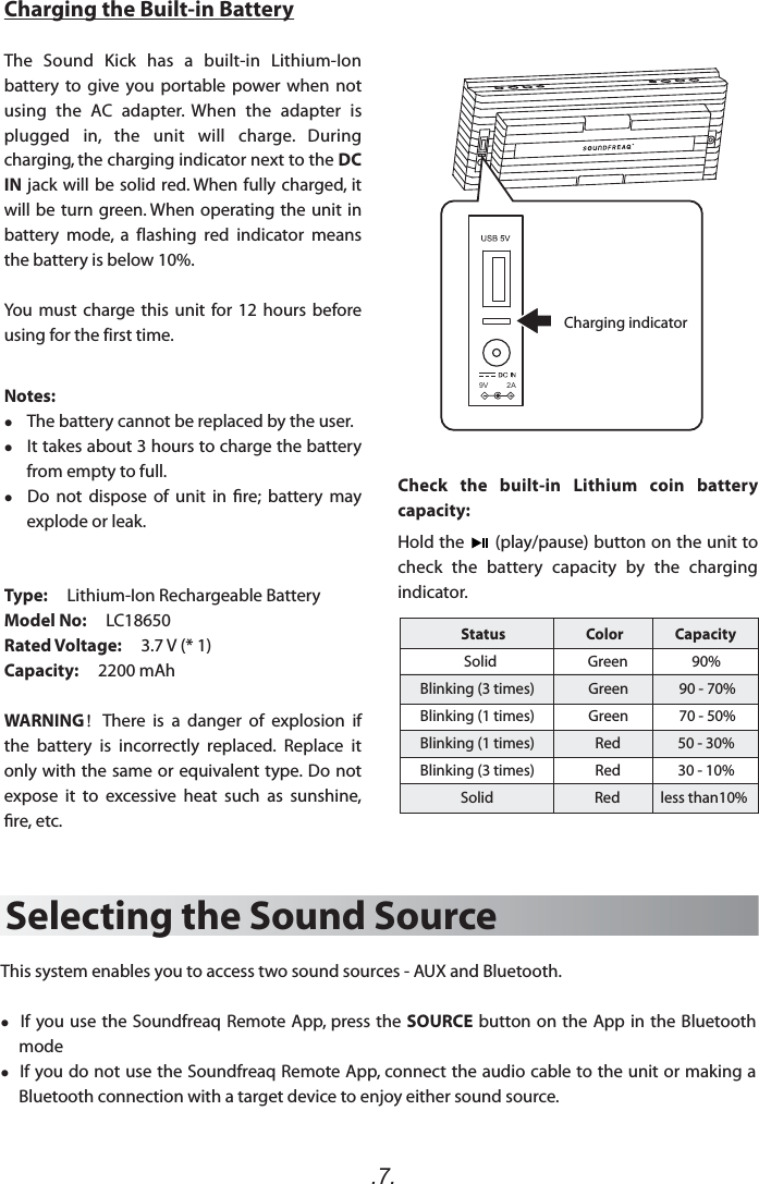 .7.Selecting the Sound SourceThis system enables you to access two sound sources - AUX and Bluetooth.  If you use the Soundfreaq Remote App, press the SOURCE button on the App in the Bluetooth mode  If you do not use the Soundfreaq Remote App, connect the audio cable to the unit or making a Bluetooth connection with a target device to enjoy either sound source. Check  the  built-in  Lithium  coin  battery capacity:Hold the      (play/pause) button on the unit to check  the  battery  capacity  by  the  charging indicator. Charging the Built-in BatteryThe  Sound  Kick  has  a  built-in  Lithium-Ion battery  to  give  you  portable  power when  not using  the  AC  adapter.  When  the  adapter  is plugged  in,  the  unit  will  charge.  During charging, the charging indicator next to the DC IN jack will be solid red. When fully charged, it will be turn green. When operating the unit in battery  mode,  a flashing  red  indicator  means the battery is below 10%.You must charge this unit for 12  hours  before using for thefirst time.Notes:     The battery cannot be replaced by the user.    It takes about 3 hours to charge the battery from empty to full.   Do  not  dispose  of  unit  in  re;  battery  may explode or leak.Type:     Lithium-Ion Rechargeable BatteryModel No:     LC18650Rated Voltage:     3.7 V (* 1)Capacity:     2200 mAh    WARNING！There  is  a  danger  of  explosion  if the  battery  is  incorrectly  replaced.  Replace  it only with the same or equivalent type. Do  not expose  it  to  excessive  heat  such  as  sunshine, re, etc.Charging indicator9V         2AStatus                         Color                Capacity             Solid                           Green                   90%Blinking (3 times)                Green               90 - 70%Blinking (1 times)                Green               70 - 50% Blinking (1 times)                  Red                 50 - 30%Blinking (3 times)                  Red                 30 - 10%            Solid                              Red            less than10%