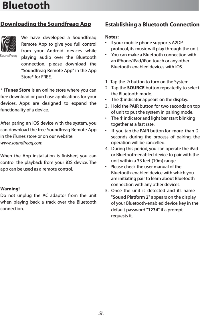 .9.Establishing a Bluetooth ConnectionNotes:•    If your mobile phone supports A2DP protocol, its music will play through the unit.•     You can make a Bluetooth connection with  an iPhone/iPad/iPod touch or any other Bluetooth-enabled devices with iOS.1.  Tap the      button to turn on the System. 2.   Tap the SOURCE button repeatedly to select the Bluetooth mode.•     The     indicator appears on the display. 3.   Hold the PAIR button for two seconds on top of unit to put the system in pairing mode.•     The     indicator and light bar start blinking together at a fast rate.•     If  you tap the PAIR button for  more  than  2 seconds  during  the  process  of  pairing,  the operation will be cancelled. 4.   During this period, you can operate the iPad or Bluetooth-enabled device to pair with the unit within a 33 feet (10m) range.•    Please check the user manual of the  Bluetooth-enabled device with which you are initiating pair to learn about Bluetooth connection with any other devices.5.   Once  the  unit  is  detected  and  its  name &quot;Sound Platform 2&quot; appears on the display of your Bluetooth-enabled device, key in the default password &quot;1234&quot; if a prompt requests it.BluetoothDownloading the Soundfreaq AppWe  have  developed  a  Soundfreaq Remote  App  to  give  you  full  control from  your  Android  devices  while playing  audio  over  the  Bluetooth connection,  please  download  the &quot;Soundfreaq Remote App&quot; in the App Store* for FREE. * iTunes Store is an online store where you can free download or purchase applications for your devices.  Apps  are  designed  to  expand  the functionality of a device. After paring an iOS device with the system, you can download the free Soundfreaq Remote App in the iTunes store or on our website:www.soundfreaq.comWhen  the  App  installation  is  finished,  you  can control  the  playback  from  your  iOS  device. The app can be used as a remote control. Warning!Do  not  unplug  the  AC  adaptor  from  the  unit when  playing  back  a  track  over  the  Bluetooth connection. Soundfreaq