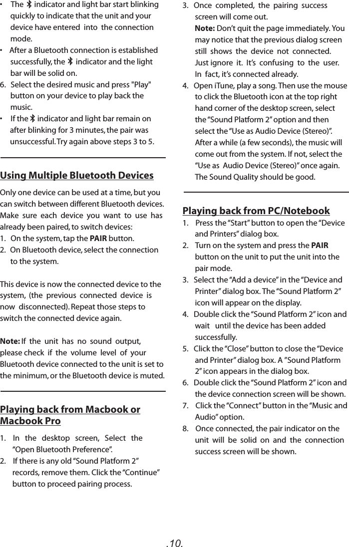 .10.3.   Once  completed,  the  pairing  success  screen will come out.        Note: Don’t quit the page immediately. You may notice that the previous dialog screen still  shows  the  device  not  connected.  Just ignore  it.  It’s  confusing  to  the  user.  In  fact, it’s connected already.  4.   Open iTune, play a song. Then use the mouse to click the Bluetooth icon at the top right hand corner of the desktop screen, select the “Sound Platform 2” option and then select the “Use as Audio Device (Stereo)”. After a while (a few seconds), the music will come out from the system. If not, select the “Use as  Audio Device (Stereo)” once again. The Sound Quality should be good.Playing back from PC/Notebook1.    Press the “Start” button to open the “Device and Printers” dialog box.2.    Turn on the system and press the PAIR button on the unit to put the unit into the pair mode. 3.   Select the “Add a device” in the “Device and Printer” dialog box. The “Sound Platform 2” icon will appear on the display.4.   Double click the “Sound Platform 2” icon and wait   until the device has been added successfully. 5.   Click the “Close” button to close the “Device and Printer” dialog box. A ”Sound Platform 2” icon appears in the dialog box.6.   Double click the “Sound Platform 2” icon and the device connection screen will be shown.7.    Click the “Connect” button in the “Music and Audio” option.8.    Once connected, the pair indicator on the unit  will  be  solid  on  and  the  connection success screen will be shown.   •     The      indicator and light bar start blinking quickly to indicate that the unit and your device have entered  into  the connection mode.•    After a Bluetooth connection is established successfully, the      indicator and the light bar will be solid on.6.   Select the desired music and press &quot;Play&quot; button on your device to play back the music.•  If the     indicator and light bar remain on after blinking for 3 minutes, the pair was unsuccessful. Try again above steps 3 to 5. Using Multiple Bluetooth DevicesOnly one device can be used at a time, but you can switch between different Bluetooth devices.  Make  sure  each  device  you  want  to  use  has already been paired, to switch devices:1.   On the system, tap the PAIR button. 2.   On Bluetooth device, select the connection to the system.This device is now the connected device to the system,  (the  previous  connected  device  is  now  disconnected). Repeat those steps to switch the connected device again.Note: If  the  unit  has  no  sound  output,  please check  if  the  volume  level  of  your  Bluetooth device connected to the unit is set to the minimum, or the Bluetooth device is muted.Playing back from Macbook or Macbook Pro1.    In   the   desktop   screen,   Select   the   “Open Bluetooth Preference”.2.    If there is any old “Sound Platform 2” records, remove them. Click the “Continue” button to proceed pairing process.    