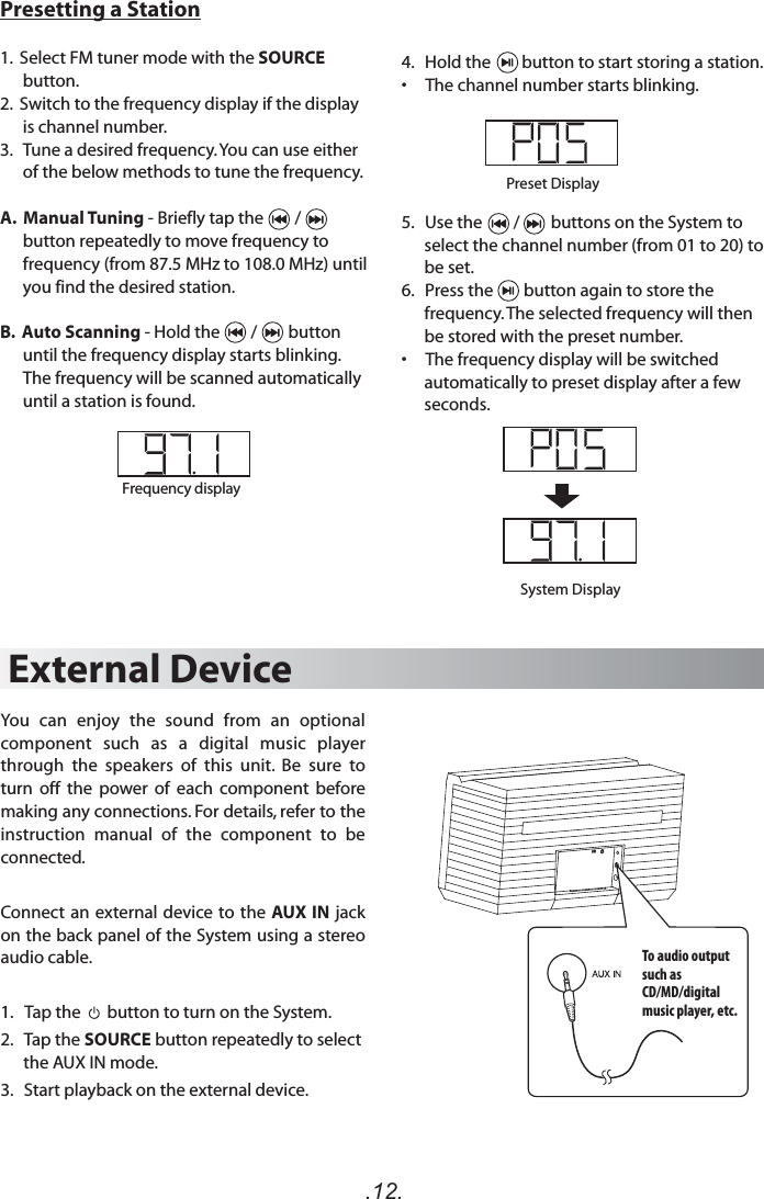 .12.Presetting a Station1.  Select FM tuner mode with the SOURCE button.2.  Switch to the frequency display if the display is channel number. 3.   Tune a desired frequency. You can use either  of the below methods to tune the frequency.A.  Manual Tuning - Briefly tap the        /     button repeatedly to move frequency to frequency (from 87.5 MHz to 108.0 MHz) until you find the desired station. B.  Auto Scanning - Hold the        /        button until the frequency display starts blinking. The frequency will be scanned automatically until a station is found. System DisplayPreset Display4.   Hold the        button to start storing a station.•     The channel number starts blinking.5.   Use the        /        buttons on the System to select the channel number (from 01 to 20) to be set.6.   Press the        button again to store the frequency. The selected frequency will then be stored with the preset number.•     The frequency display will be switched automatically to preset display after a few seconds.External DeviceYou  can  enjoy  the  sound  from  an  optional component  such  as  a  digital  music  player through  the  speakers  of  this  unit.  Be  sure  to turn  off  the  power  of  each  component  before making any connections. For details, refer to the instruction  manual  of  the  component  to  be connected.Connect an external device to the AUX IN  jack on the back panel of the System using a stereo audio cable.1.   Tap the       button to turn on the System. 2.   Tap the SOURCE button repeatedly to select the AUX IN mode.3.   Start playback on the external device.Frequency displayTo audio output such as CD/MD/digital music player, etc.