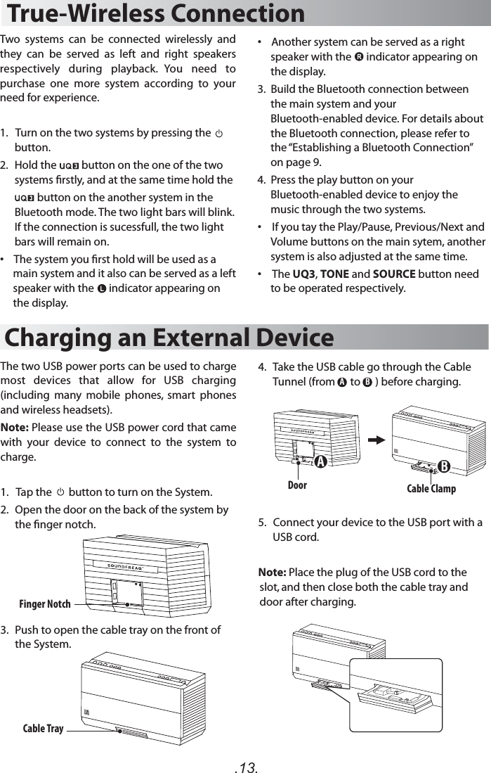 .13.True-Wireless ConnectionTwo  systems  can  be  connected  wirelessly  and they  can  be  served  as  left  and  right  speakers respectively  during  playback.  You  need  to purchase  one  more  system  according  to  your need for experience. 1.   Turn on the two systems by pressing the    button. 2.  Hold the          button on the one of the two systems rstly, and at the same time hold the                     button on the another system in the Bluetooth mode. The two light bars will blink. If the connection is sucessfull, the two light bars will remain on.•   The system you rst hold will be used as a main system and it also can be served as a left speaker with the      indicator appearing on the display. Charging an External DeviceThe two USB power ports can be used to charge most  devices  that  allow  for  USB  charging (including  many  mobile  phones,  smart  phones and wireless headsets). Note: Please use the USB power cord that came with  your  device  to  connect  to  the  system  to charge.1.   Tap the       button to turn on the System. 2.  Open the door on the back of the system by the nger notch.3.  Push to open the cable tray on the front of the System.Finger NotchDoor Cable ClampCable TrayABAB•   Another system can be served as a right speaker with the      indicator appearing on the display.3.  Build the Bluetooth connection between the main system and your Bluetooth-enabled device. For details about the Bluetooth connection, please refer to the “Establishing a Bluetooth Connection” on page 9. 4.  Press the play button on your Bluetooth-enabled device to enjoy the music through the two systems.  •  If you tay the Play/Pause, Previous/Next and Volume buttons on the main sytem, another system is also adjusted at the same time.•  The UQ3, TONE and SOURCE button need to be operated respectively.    4.  Take the USB cable go through the Cable Tunnel (from      to      ) before charging.5.   Connect your device to the USB port with a USB cord.Note: Place the plug of the USB cord to the slot, and then close both the cable tray and door after charging.
