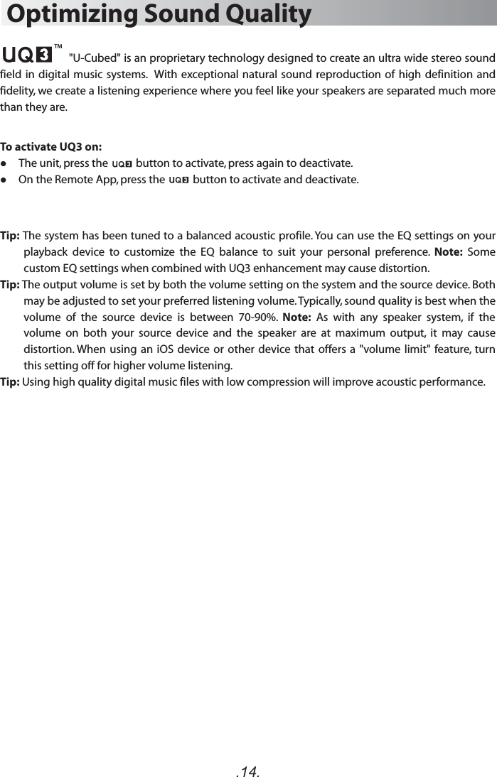 .14.Optimizing Sound Quality                      &quot;U-Cubed&quot; is an proprietary technology designed to create an ultra wide stereo sound field in digital  music systems.   With  exceptional natural sound reproduction  of high definition  and fidelity, we create a listening experience where you feel like your speakers are separated much more than they are.To activate UQ3 on:     The unit, press the           button to activate, press again to deactivate.     On the Remote App, press the           button to activate and deactivate.Tip: The system has been tuned to a balanced acoustic profile. You can use the EQ settings on your playback  device  to  customize  the  EQ  balance  to  suit  your  personal  preference.  Note:  Some custom EQ settings when combined with UQ3 enhancement may cause distortion.Tip: The output volume is set by both the volume setting on the system and the source device. Both may be adjusted to set your preferred listening volume. Typically, sound quality is best when the volume  of  the  source  device  is  between  70-90%.  Note:  As  with  any  speaker  system,  if  the volume  on  both  your  source  device  and  the  speaker  are  at  maximum  output,  it  may  cause distortion. When using an  iOS device or  other device that  offers a &quot;volume limit&quot; feature,  turn this setting off for higher volume listening.Tip: Using high quality digital music files with low compression will improve acoustic performance.TM