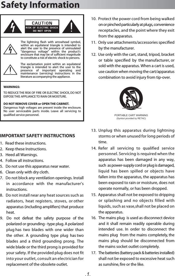 The  exclamation  point  within  an  equilateral triangle  is  intended  to  alert  the  user  to  the presence  of  important  operating  and maintenance  (servicing)  instructions  in  the literature accompanying the appliance.Safety InformationWARNINGS:.1.The  lightning  flash  with  arrowhead  symbol, within  an  equilateral  triangle  is  intended  to alert  the  user  to  the  presence  of  uninsulated &quot;dangerous  voltage&quot;  within  the  product&apos;s enclosure that may be of sufficient magnitude to constitute a risk of electric shock to persons.TO REDUCE THE RISK OF FIRE OR ELECTRIC SHOCK, DO NOT EXPOSE THIS APPLIANCE TO RAIN OR MOISTURE.DO NOT REMOVE COVER or OPEN THE CABINET.Dangerous high voltages are present inside the enclosure. No  user  serviceable  parts  inside.  Leave  all  servicing  to qualified service personnel. 10.  Protect the power cord from being walked on or pinched particularly at plugs, convenience receptacles, and the point where they exit from the apparatus. 11.  Only use attachments/accessories specified by the manufacturer.12.  Use only with the cart, stand, tripod, bracket or  table  specified  by  the manufacturer, or sold with the apparatus. When a cart is used, use caution when moving the cart/apparatus combination to avoid injury from tip-over.13.  Unplug  this  apparatus  during  lightning storms or when unused for long periods of time.14.  Refer   all   servicing   to   qualified   service personnel. Servicing is required when the apparatus  has  been  damaged  in  any  way,  such  as power-supply cord or plug is damaged, liquid  has  been  spilled  or  objects  have fallen into the apparatus, the apparatus has been exposed to rain or moisture, does not operate normally, or has been dropped.15.  Apparatus shall not be exposed to dripping or  splashing  and  no  objects  filled  with liquids, such as vase,shall not be placed on the apparatus.16.   The mains plug  is used as disconnect device and  it  shall  remain  readily  operable  during intended  use.  In  order  to  disconnect  the mains plug  from the mains completely, the mains  plug  should  be  disconnected  from the mains socket outlet completely.17.   The batteries (battery pack &amp; batteries installed) shall not be exposed to excessive heat such as sunshine, fire or the like. IMPORTANT SAFETY INSTRUCTIONS1.   Read these instructions.2.   Keep these Instructions.3.   Heed all Warnings.4.   Follow all instructions.5.   Do not use this apparatus near water.6.   Clean only with dry cloth.7.   Do not block any ventilation openings. Install in   accordance   with   the   manufacturer&apos;s instructions.8.   Do not install near any heat sources such as radiators,  heat  registers,  stoves,  or other apparatus (including amplifiers) that produce heat.9.    Do   not   defeat   the   safety   purpose   of  the polarized or grounding - type plug. A polarized plug has  two  blades  with  one  wider  than  the  other.  A  grounding  type  plug  has two blades  and  a  third  grounding  prong.  The wide blade or the third prong is provided for your safety. If the provided plug does not fit into your outlet, consult an electrician for replacement of the obsolete outlet. PORTABLE CART WARNING(Symbol provided by RETAC)