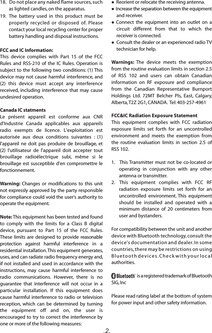 .2. Reorient or relocate the receiving antenna. Increase the separation between the equipment and receiver.  Connect  the  equipment  into  an  outlet  on  a circuit  different  from  that  to  which  the receiver is connected. Consult the dealer or an experienced radio TV technician for help.Warnings:  The  device  meets  the  exemption from the routine evaluation limits in section 2.5 of  RSS  102  and  users  can  obtain  Canadian information  on  RF  exposure  and  compliance from  the  Canadian  Representative  Burnport Holdings  Ltd.  72MT  Belcher  Pls,  East,  Calgary, Alberta, T2Z 2G1, CANADA.  Tel: 403-257-4961FCC&amp;IC Radiation Exposure Statement This  equipment  complies  with  FCC  radiation exposure  limits  set  forth  for  an  uncontrolled environment  and  meets  the  exemption  from the  routine  evaluation  limits  in  section  2.5  of RSS 102.1.   This Transmitter must not be co-located or operating  in  conjunction  with  any  other antenna or transmitter.2.  This  equipment  complies  with  FCC  RF radiation  exposure  limits  set  forth  for  an uncontrolled  environment. This  equipment should  be  installed  and  operated  with  a minimum  distance  of  20  centimeters  from user and bystanders.For compatibility between the unit and another device with Bluetooth technology, consult the device&apos;s documentation and dealer. In some countries, there may be restrictions on using Blu eto oth de vic es. Che ck wi t h yo ur loc al authorities.                         is a registered trademark of Bluetooth SIG, IncPlease read rating label at the bottom of system for power input and other safety information.18.   Do not place any naked flame sources, such as lighted candles, on the apparatus.  19.   The  battery  used  in  this  product  must  be properly  recycled  or  disposed  of.  Please contact your local recycling center for proper battery handling and disposal instructions.FCC and IC Information:This  device  complies  with  Part  15  of  the  FCC Rules  and  RSS-210  of  the  IC  Rules.  Operation  is subject to the following  two conditions: (1) This device may not cause  harmful interference, and (2)  this  device  must  accept  any  interference received,  including  interference  that  may  cause undesired operation.Canada IC statmentsLe  présent  appareil  est  conforme  aux  CNR d&apos;Industrie  Canada  applicables  aux  appareils radio  exempts  de  licence.  L&apos;exploitation  est autorisée  aux  deux  conditions  suivantes  :  (1) l&apos;appareil  ne  doit  pas  produire  de  brouillage,  et (2)  l&apos;utilisateur  de  l&apos;appareil  doit  accepter  tout brouillage  radioélectrique  subi,  même  si  le brouillage est susceptible d&apos;en compromettre  le fonctionnement. Warning:  Changes  or  modifications  to  this  unit not expressly approved by the party responsible for compliance could void the user&apos;s authority to operate the equipment. Note: This equipment has been tested and found to  comply  with  the  limits  for  a  Class  B  digital device,  pursuant  to  Part  15  of  the  FCC  Rules. These  limits  are  designed  to  provide  reasonable protection  against  harmful  interference  in  a residential installation. This equipment generates, uses, and can radiate radio frequency energy and, if not installed  and used in  accordance with  the instructions,  may  cause  harmful  interference  to radio  communications.  However,  there  is  no guarantee  that  interference  will  not  occur  in  a particular  installation.  If  this  equipment  does cause harmful interference to radio or television reception,  which  can  be  determined  by  turning the  equipment  off  and  on,  the  user  is encouraged to try to correct the interference by one or more of the following measures: