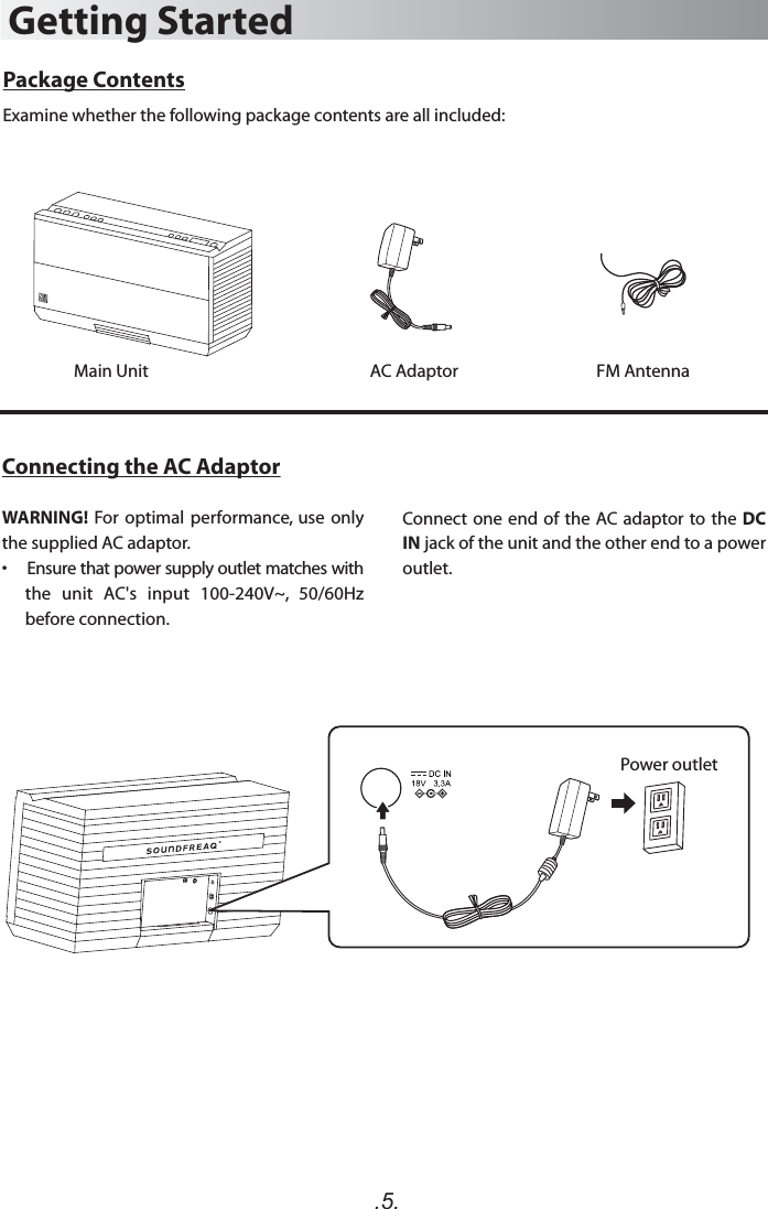 .5.Package ContentsExamine whether the following package contents are all included:Main UnitGetting StartedAC AdaptorConnecting the AC AdaptorWARNING!  For optimal performance,  use  only the supplied AC adaptor.•    Ensure that power supply outlet matches with the  unit  AC&apos;s  input  100-240V~,  50/60Hz before connection.Connect one  end of the AC  adaptor to the DC IN jack of the unit and the other end to a power outlet.FM Antenna Power outlet
