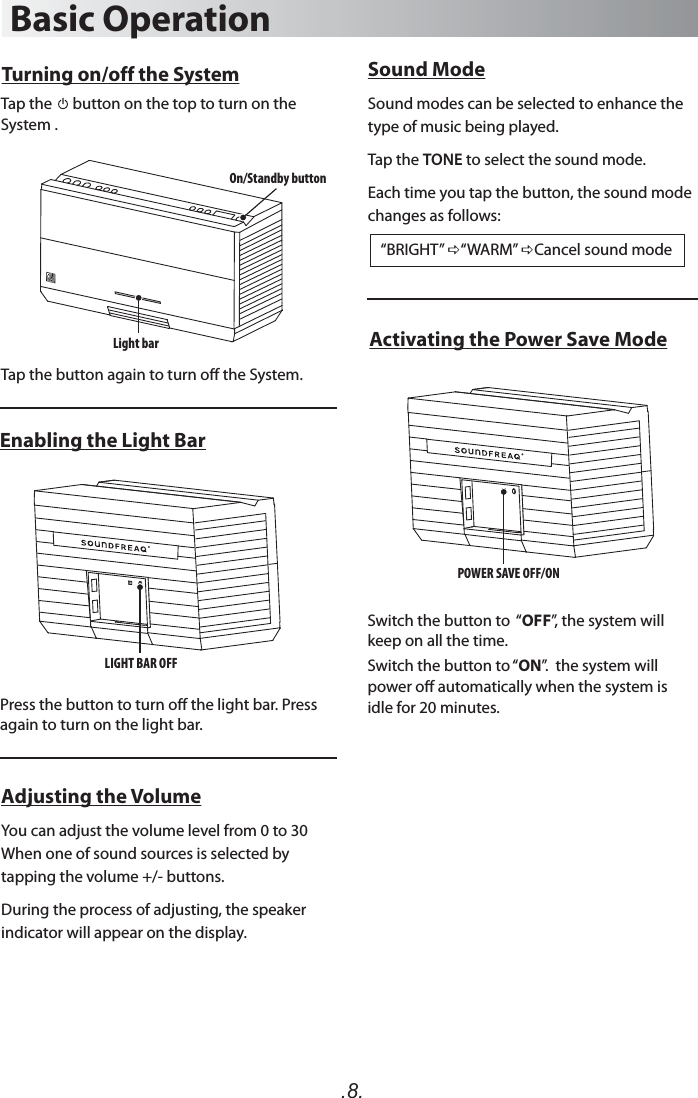 .8.Basic OperationTurning on/off the SystemTap the      button on the top to turn on the System . Tap the button again to turn o the System.Press the button to turn o the light bar. Press again to turn on the light bar. Switch the button to  “OFF”, the system will keep on all the time.Switch the button to “ON”.  the system will power o automatically when the system is idle for 20 minutes. Enabling the Light BarActivating the Power Save ModeAdjusting the VolumeYou can adjust the volume level from 0 to 30 When one of sound sources is selected by tapping the volume +/- buttons. During the process of adjusting, the speaker indicator will appear on the display.Light bar LIGHT BAR OFF  On/Standby buttonPOWER SAVE OFF/ON  Sound ModeSound modes can be selected to enhance the type of music being played.Tap the TONE to select the sound mode.Each time you tap the button, the sound mode changes as follows:     “BRIGHT” “WARM” Cancel sound mode