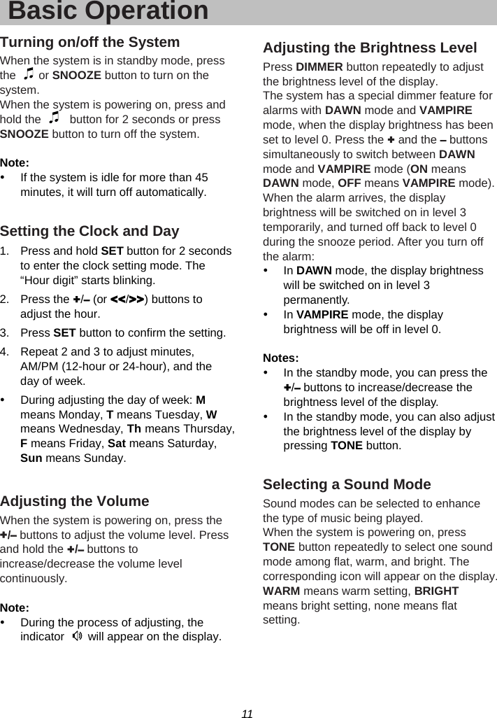 11  Basic OperationTurning on/off the System When the system is in standby mode, press the   or SNOOZE button to turn on the system. When the system is powering on, press and hold the     button for 2 seconds or press SNOOZE button to turn off the system.  Note:  y  If the system is idle for more than 45 minutes, it will turn off automatically.  Setting the Clock and Day 1.  Press and hold SET button for 2 seconds to enter the clock setting mode. The “Hour digit” starts blinking. 2. Press the +/– (or &lt;&lt;/&gt;&gt;) buttons to adjust the hour. 3. Press SET button to confirm the setting. 4.  Repeat 2 and 3 to adjust minutes, AM/PM (12-hour or 24-hour), and the day of week. y  During adjusting the day of week: M means Monday, T means Tuesday, W means Wednesday, Th means Thursday, F means Friday, Sat means Saturday, Sun means Sunday.  Adjusting the Volume When the system is powering on, press the +/– buttons to adjust the volume level. Press and hold the +/– buttons to increase/decrease the volume level continuously.  Note: y  During the process of adjusting, the indicator    will appear on the display.   Adjusting the Brightness Level Press DIMMER button repeatedly to adjust the brightness level of the display. The system has a special dimmer feature for alarms with DAWN mode and VAMPIRE mode, when the display brightness has been set to level 0. Press the + and the – buttons simultaneously to switch between DAWN mode and VAMPIRE mode (ON means DAWN mode, OFF means VAMPIRE mode). When the alarm arrives, the display brightness will be switched on in level 3 temporarily, and turned off back to level 0 during the snooze period. After you turn off the alarm: y In DAWN mode, the display brightness will be switched on in level 3 permanently. y In VAMPIRE mode, the display brightness will be off in level 0.  Notes: y  In the standby mode, you can press the +/– buttons to increase/decrease the brightness level of the display. y  In the standby mode, you can also adjust the brightness level of the display by pressing TONE button.  Selecting a Sound Mode Sound modes can be selected to enhance the type of music being played.   When the system is powering on, press TONE button repeatedly to select one sound mode among flat, warm, and bright. The corresponding icon will appear on the display. WARM means warm setting, BRIGHT means bright setting, none means flat setting.  