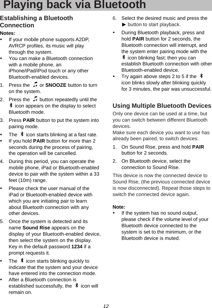 12  Playing back via BluetoothEstablishing a Bluetooth Connection Notes: y  If your mobile phone supports A2DP, AVRCP profiles, its music will play through the system. y  You can make a Bluetooth connection with a mobile phone, an iPhone/iPad/iPod touch or any other Bluetooth-enabled devices. 1. Press the   or SNOOZE button to turn on the system. 2.  Press the    button repeatedly until the   icon appears on the display to select Bluetooth mode. 3. Press PAIR button to put the system into pairing mode. y  The    icon starts blinking at a fast rate. y If you hold PAIR button for more than 2 seconds during the process of pairing, the operation will be cancelled. 4.  During this period, you can operate the mobile phone, iPad or Bluetooth-enabled device to pair with the system within a 33 feet (10m) range. y  Please check the user manual of the iPad or Bluetooth-enabled device with which you are initiating pair to learn about Bluetooth connection with any other devices. 5.  Once the system is detected and its name Sound Rise appears on the display of your Bluetooth-enabled device, then select the system on the display. Key in the default password 1234 if a prompt requests it. y  The    icon starts blinking quickly to indicate that the system and your device have entered into the connection mode. y  After a Bluetooth connection is established successfully, the    icon will remain on. 6.  Select the desired music and press the ► button to start playback. y  During Bluetooth playback, press and hold PAIR button for 2 seconds, the Bluetooth connection will interrupt, and the system enter pairing mode with the   icon blinking fast; then you can establish Bluetooth connection with other Bluetooth-enabled device. y  Try again above steps 2 to 5 if the   icon blinks slowly after blinking quickly for 3 minutes, the pair was unsuccessful.  Using Multiple Bluetooth Devices Only one device can be used at a time, but you can switch between different Bluetooth devices. Make sure each device you want to use has already been paired, to switch devices: 1.  On Sound Rise, press and hold PAIR button for 2 seconds. 2.  On Bluetooth device, select the connection to Sound Rise. This device is now the connected device to Sound Rise, (the previous connected device is now disconnected). Repeat those steps to switch the connected device again.  Note:  y  If the system has no sound output, please check if the volume level of your Bluetooth device connected to the system is set to the minimum, or the Bluetooth device is muted.  