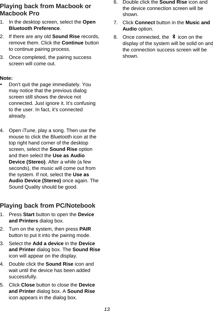 13  Playing back from Macbook or Macbook Pro 1.  In the desktop screen, select the Open Bluetooth Preference. 2.  If there are any old Sound Rise records, remove them. Click the Continue button to continue pairing process. 3.  Once completed, the pairing success screen will come out.  Note:  y  Don’t quit the page immediately. You may notice that the previous dialog screen still shows the device not connected. Just ignore it. It’s confusing to the user. In fact, it’s connected already.  4.  Open iTune, play a song. Then use the mouse to click the Bluetooth icon at the top right hand corner of the desktop screen, select the Sound Rise option and then select the Use as Audio Device (Stereo). After a while (a few seconds), the music will come out from the system. If not, select the Use as Audio Device (Stereo) once again. The Sound Quality should be good.  Playing back from PC/Notebook 1. Press Start button to open the Device and Printers dialog box. 2.  Turn on the system, then press PAIR button to put it into the pairing mode. 3. Select the Add a device in the Device and Printer dialog box. The Sound Rise icon will appear on the display. 4.  Double click the Sound Rise icon and wait until the device has been added successfully. 5. Click Close button to close the Device and Printer dialog box. A Sound Rise icon appears in the dialog box. 6.  Double click the Sound Rise icon and the device connection screen will be shown. 7. Click Connect button in the Music and Audio option. 8.  Once connected, the    icon on the display of the system will be solid on and the connection success screen will be shown.