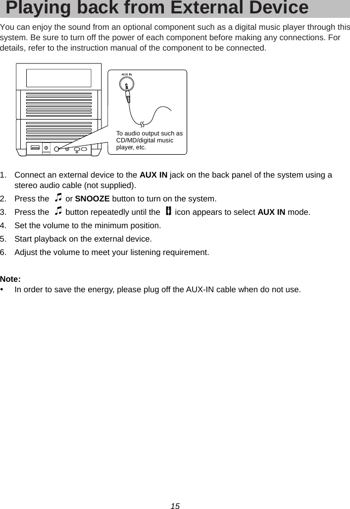 15  Playing back from External Device You can enjoy the sound from an optional component such as a digital music player through this system. Be sure to turn off the power of each component before making any connections. For details, refer to the instruction manual of the component to be connected.    1.  Connect an external device to the AUX IN jack on the back panel of the system using a stereo audio cable (not supplied). 2. Press the   or SNOOZE button to turn on the system. 3.  Press the    button repeatedly until the    icon appears to select AUX IN mode. 4.  Set the volume to the minimum position. 5.  Start playback on the external device. 6.  Adjust the volume to meet your listening requirement.  Note: y  In order to save the energy, please plug off the AUX-IN cable when do not use.  To audio output such asCD/MD/digital musicplayer, etc.