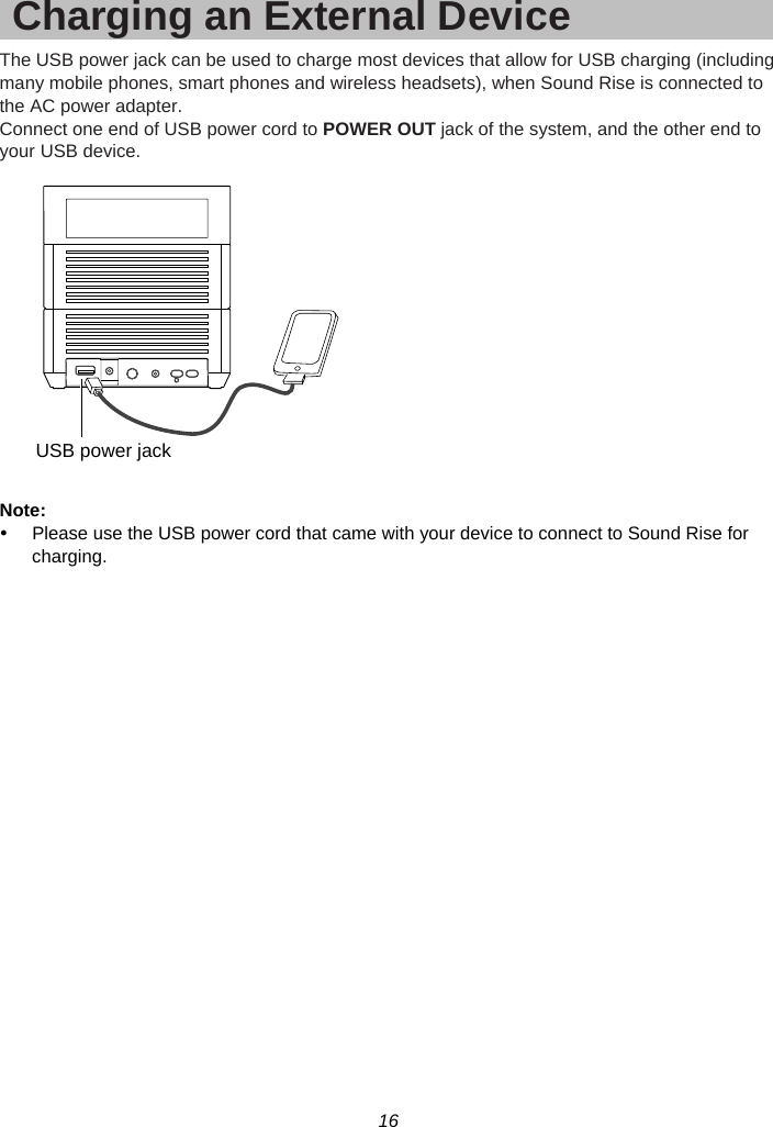 16  Charging an External Device The USB power jack can be used to charge most devices that allow for USB charging (including many mobile phones, smart phones and wireless headsets), when Sound Rise is connected to the AC power adapter. Connect one end of USB power cord to POWER OUT jack of the system, and the other end to your USB device.    Note:  y  Please use the USB power cord that came with your device to connect to Sound Rise for charging. USB power jack